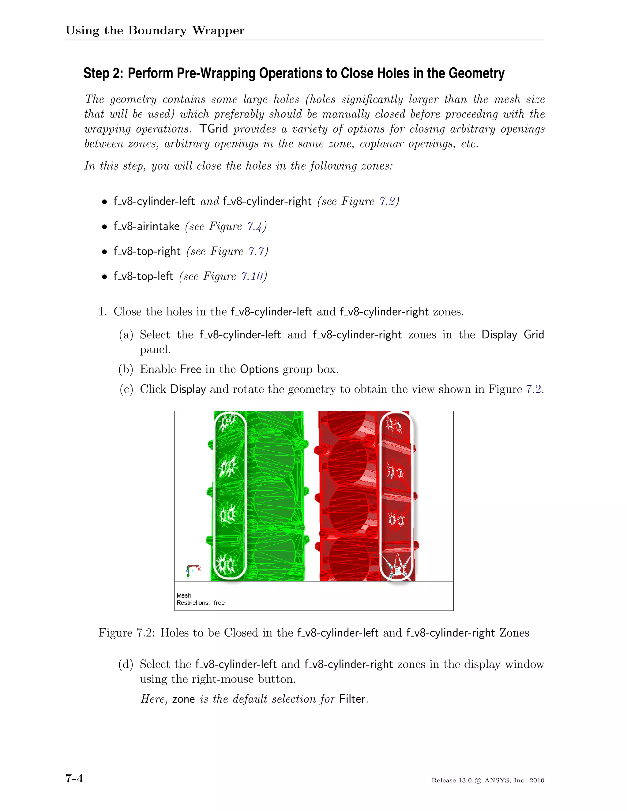 Using the Boundary Wrapper


  Step 2: Perform Pre-Wrapping Operations to Close Holes in the Geometry
      The geometry contains some large holes (holes signiﬁcantly larger than the mesh size
      that will be used) which preferably should be manually closed before proceeding with the
      wrapping operations. TGrid provides a variety of options for closing arbitrary openings
      between zones, arbitrary openings in the same zone, coplanar openings, etc.
      In this step, you will close the holes in the following zones:

         • f v8-cylinder-left and f v8-cylinder-right (see Figure 7.2)

         • f v8-airintake (see Figure 7.4)

         • f v8-top-right (see Figure 7.7)

         • f v8-top-left (see Figure 7.10)

        1. Close the holes in the f v8-cylinder-left and f v8-cylinder-right zones.
             (a) Select the f v8-cylinder-left and f v8-cylinder-right zones in the Display Grid
                 panel.
            (b) Enable Free in the Options group box.
             (c) Click Display and rotate the geometry to obtain the view shown in Figure 7.2.




         Figure 7.2: Holes to be Closed in the f v8-cylinder-left and f v8-cylinder-right Zones

            (d) Select the f v8-cylinder-left and f v8-cylinder-right zones in the display window
                using the right-mouse button.
                 Here, zone is the default selection for Filter.




7-4                                                                         Release 13.0 c ANSYS, Inc. 2010
 
