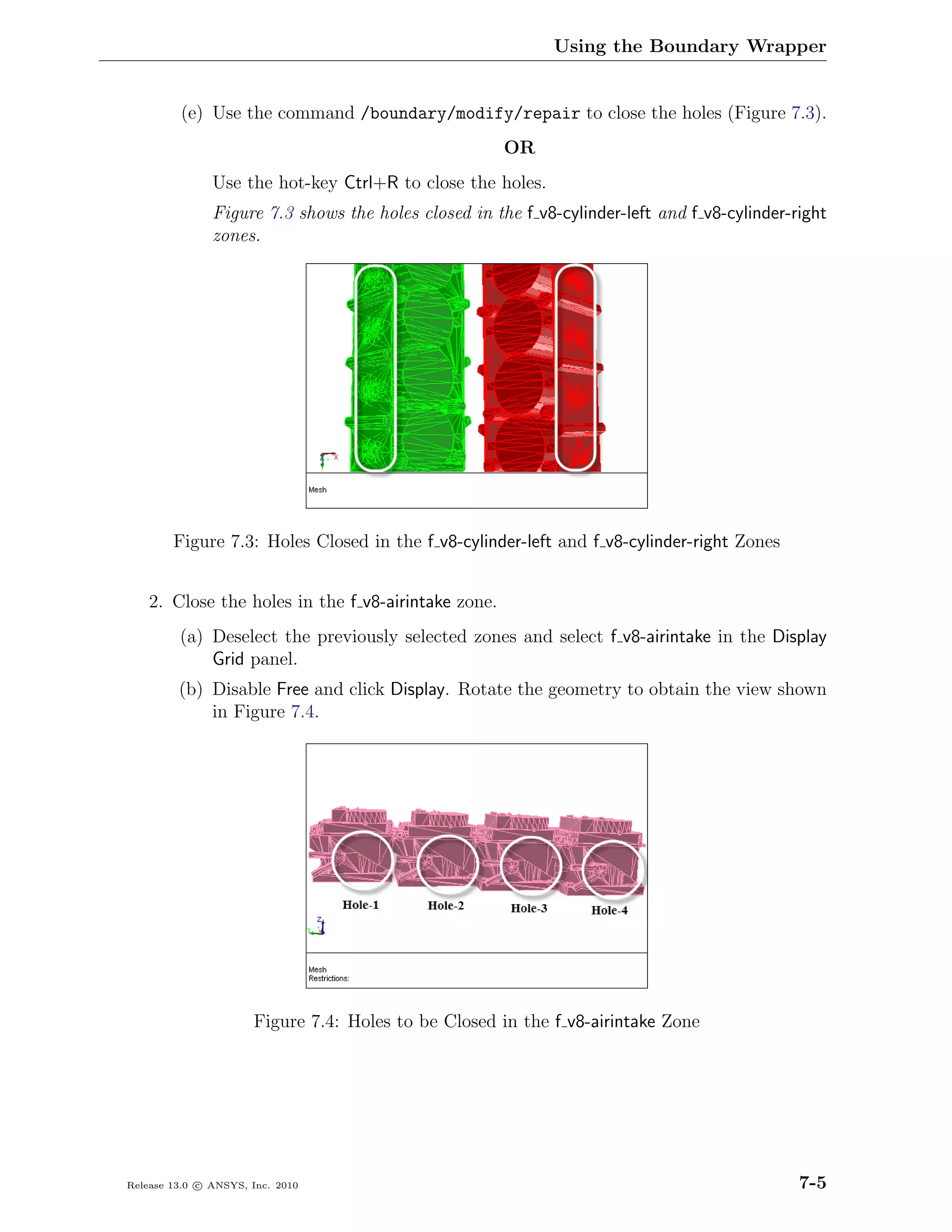 Using the Boundary Wrapper


         (e) Use the command /boundary/modify/repair to close the holes (Figure 7.3).
                                                      OR
               Use the hot-key Ctrl+R to close the holes.
               Figure 7.3 shows the holes closed in the f v8-cylinder-left and f v8-cylinder-right
               zones.




        Figure 7.3: Holes Closed in the f v8-cylinder-left and f v8-cylinder-right Zones


    2. Close the holes in the f v8-airintake zone.
         (a) Deselect the previously selected zones and select f v8-airintake in the Display
             Grid panel.
         (b) Disable Free and click Display. Rotate the geometry to obtain the view shown
             in Figure 7.4.




                      Figure 7.4: Holes to be Closed in the f v8-airintake Zone




Release 13.0 c ANSYS, Inc. 2010                                                               7-5
 