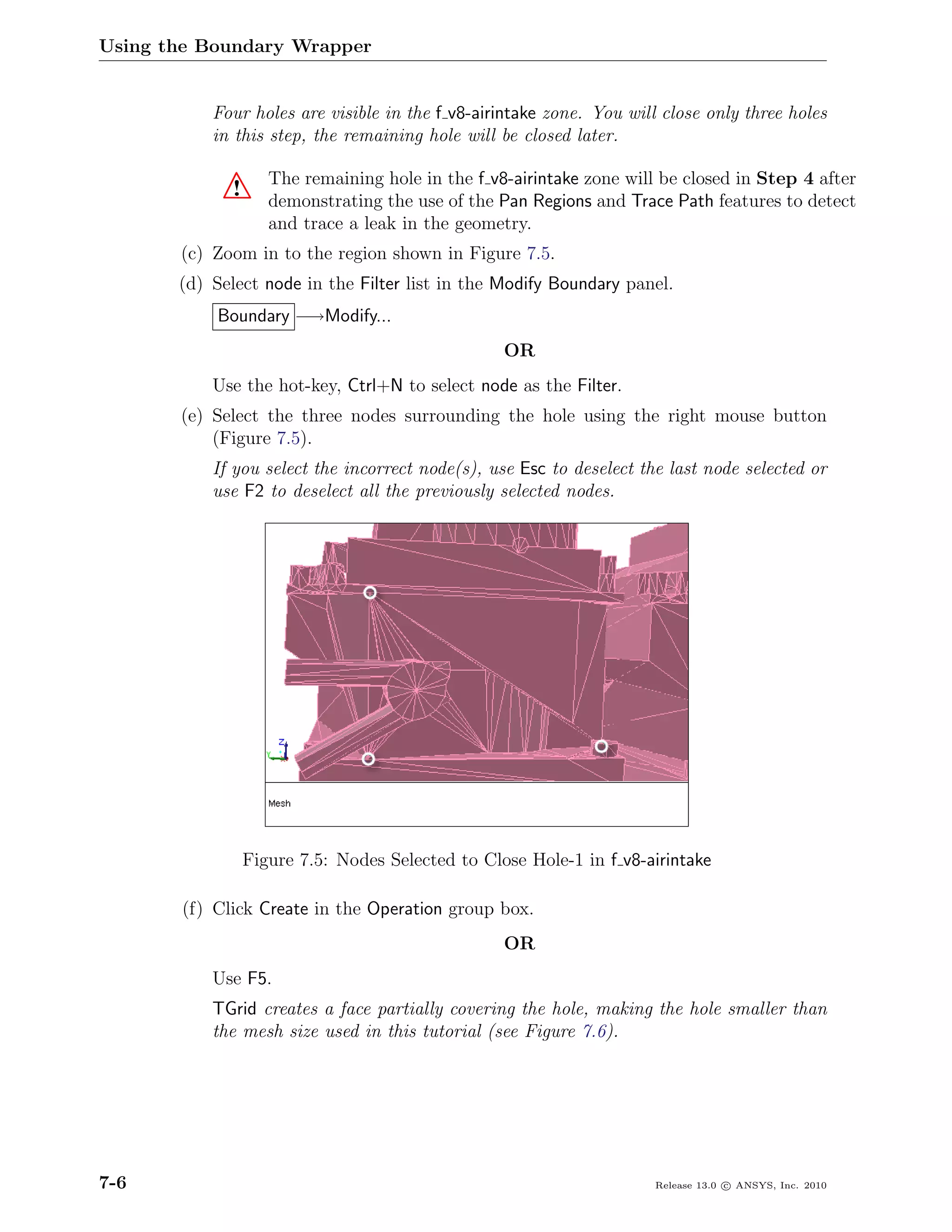 Using the Boundary Wrapper


           Four holes are visible in the f v8-airintake zone. You will close only three holes
           in this step, the remaining hole will be closed later.

                    The remaining hole in the f v8-airintake zone will be closed in Step 4 after
             !      demonstrating the use of the Pan Regions and Trace Path features to detect
                    and trace a leak in the geometry.
       (c) Zoom in to the region shown in Figure 7.5.
       (d) Select node in the Filter list in the Modify Boundary panel.
            Boundary −→Modify...
                                                  OR
           Use the hot-key, Ctrl+N to select node as the Filter.
       (e) Select the three nodes surrounding the hole using the right mouse button
           (Figure 7.5).
           If you select the incorrect node(s), use Esc to deselect the last node selected or
           use F2 to deselect all the previously selected nodes.




                 Figure 7.5: Nodes Selected to Close Hole-1 in f v8-airintake

       (f) Click Create in the Operation group box.
                                                  OR
           Use F5.
           TGrid creates a face partially covering the hole, making the hole smaller than
           the mesh size used in this tutorial (see Figure 7.6).




7-6                                                                   Release 13.0 c ANSYS, Inc. 2010
 