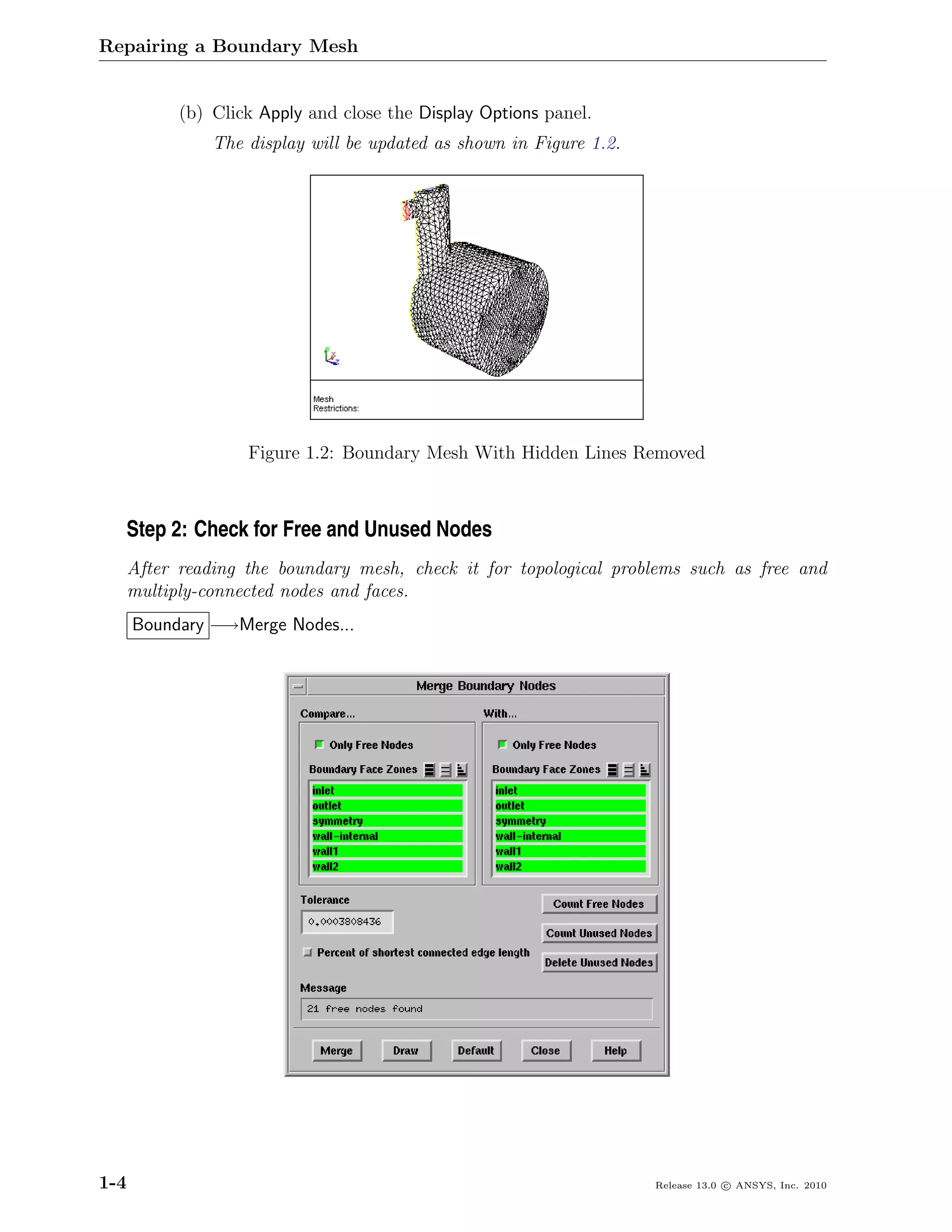 Repairing a Boundary Mesh


            (b) Click Apply and close the Display Options panel.
                The display will be updated as shown in Figure 1.2.




                    Figure 1.2: Boundary Mesh With Hidden Lines Removed



  Step 2: Check for Free and Unused Nodes
      After reading the boundary mesh, check it for topological problems such as free and
      multiply-connected nodes and faces.
      Boundary −→Merge Nodes...




1-4                                                                   Release 13.0 c ANSYS, Inc. 2010
 
