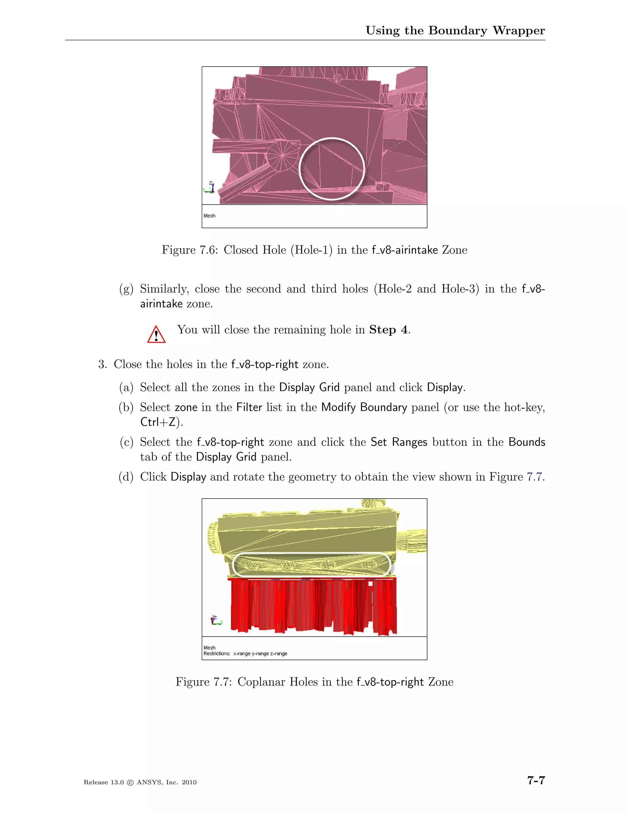 Using the Boundary Wrapper




                       Figure 7.6: Closed Hole (Hole-1) in the f v8-airintake Zone


         (g) Similarly, close the second and third holes (Hole-2 and Hole-3) in the f v8-
             airintake zone.

                         You will close the remaining hole in Step 4.
                   !
    3. Close the holes in the f v8-top-right zone.
         (a) Select all the zones in the Display Grid panel and click Display.
         (b) Select zone in the Filter list in the Modify Boundary panel (or use the hot-key,
             Ctrl+Z).
         (c) Select the f v8-top-right zone and click the Set Ranges button in the Bounds
             tab of the Display Grid panel.
         (d) Click Display and rotate the geometry to obtain the view shown in Figure 7.7.




                         Figure 7.7: Coplanar Holes in the f v8-top-right Zone




Release 13.0 c ANSYS, Inc. 2010                                                          7-7
 