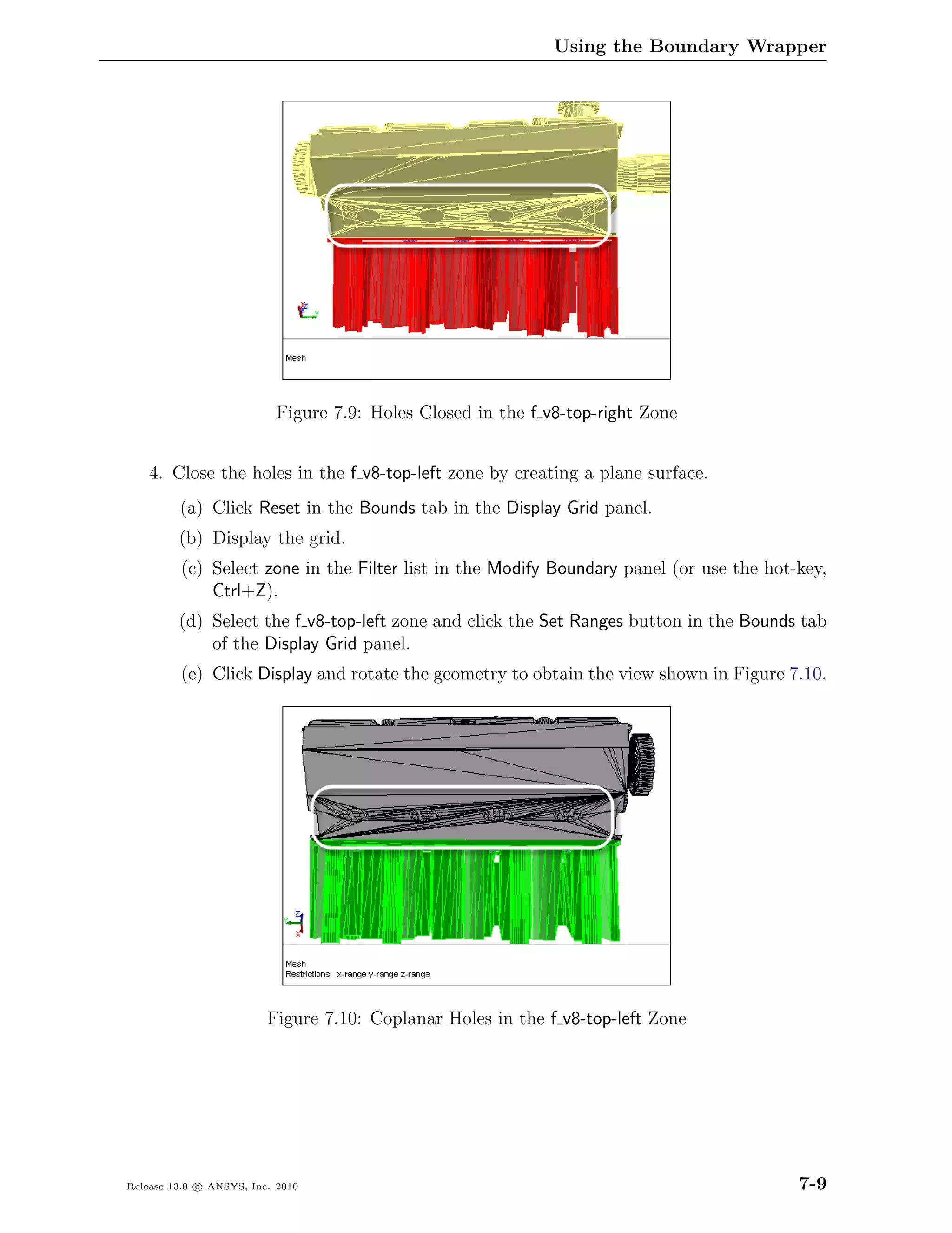 Using the Boundary Wrapper




                           Figure 7.9: Holes Closed in the f v8-top-right Zone


    4. Close the holes in the f v8-top-left zone by creating a plane surface.
         (a) Click Reset in the Bounds tab in the Display Grid panel.
         (b) Display the grid.
         (c) Select zone in the Filter list in the Modify Boundary panel (or use the hot-key,
             Ctrl+Z).
         (d) Select the f v8-top-left zone and click the Set Ranges button in the Bounds tab
             of the Display Grid panel.
         (e) Click Display and rotate the geometry to obtain the view shown in Figure 7.10.




                         Figure 7.10: Coplanar Holes in the f v8-top-left Zone




Release 13.0 c ANSYS, Inc. 2010                                                          7-9
 