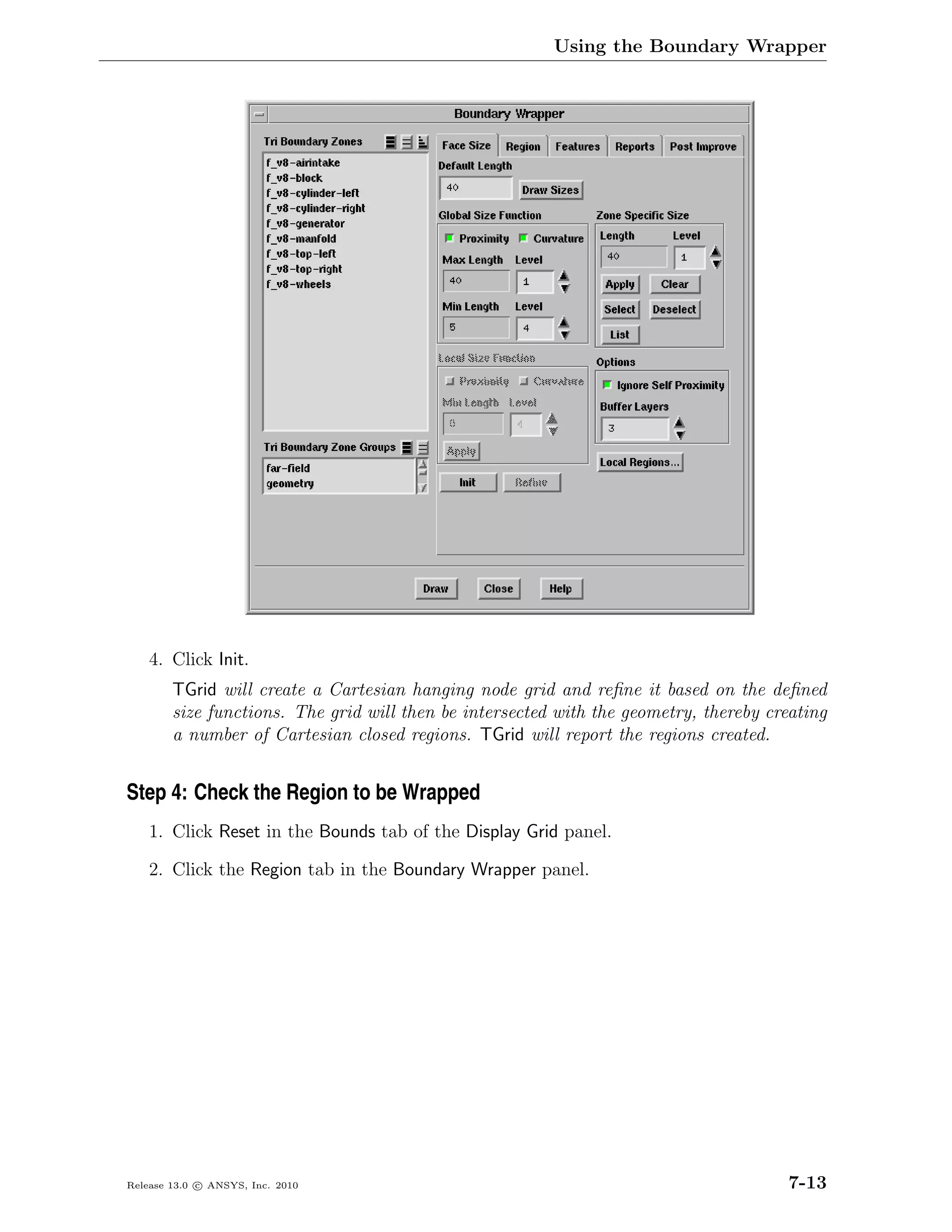 Using the Boundary Wrapper




    4. Click Init.
        TGrid will create a Cartesian hanging node grid and reﬁne it based on the deﬁned
        size functions. The grid will then be intersected with the geometry, thereby creating
        a number of Cartesian closed regions. TGrid will report the regions created.


Step 4: Check the Region to be Wrapped
    1. Click Reset in the Bounds tab of the Display Grid panel.

    2. Click the Region tab in the Boundary Wrapper panel.




Release 13.0 c ANSYS, Inc. 2010                                                         7-13
 