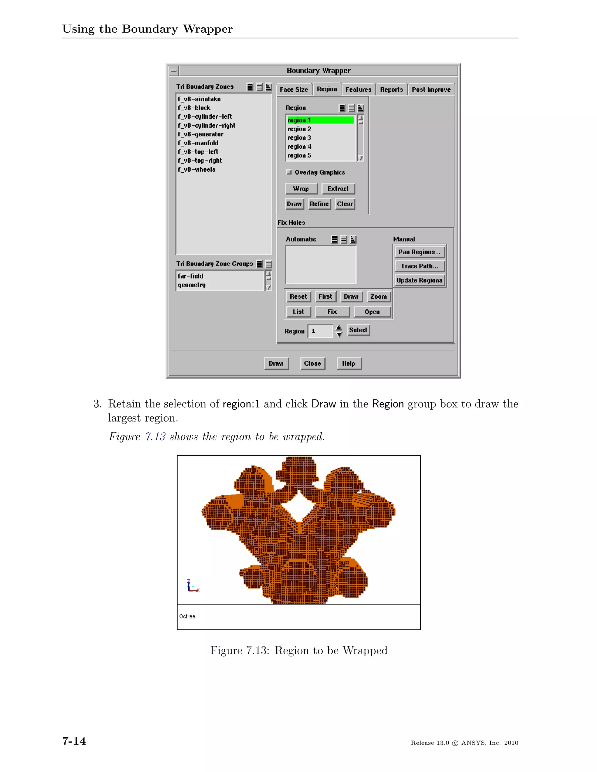 Using the Boundary Wrapper




       3. Retain the selection of region:1 and click Draw in the Region group box to draw the
          largest region.
         Figure 7.13 shows the region to be wrapped.




                              Figure 7.13: Region to be Wrapped




7-14                                                                   Release 13.0 c ANSYS, Inc. 2010
 