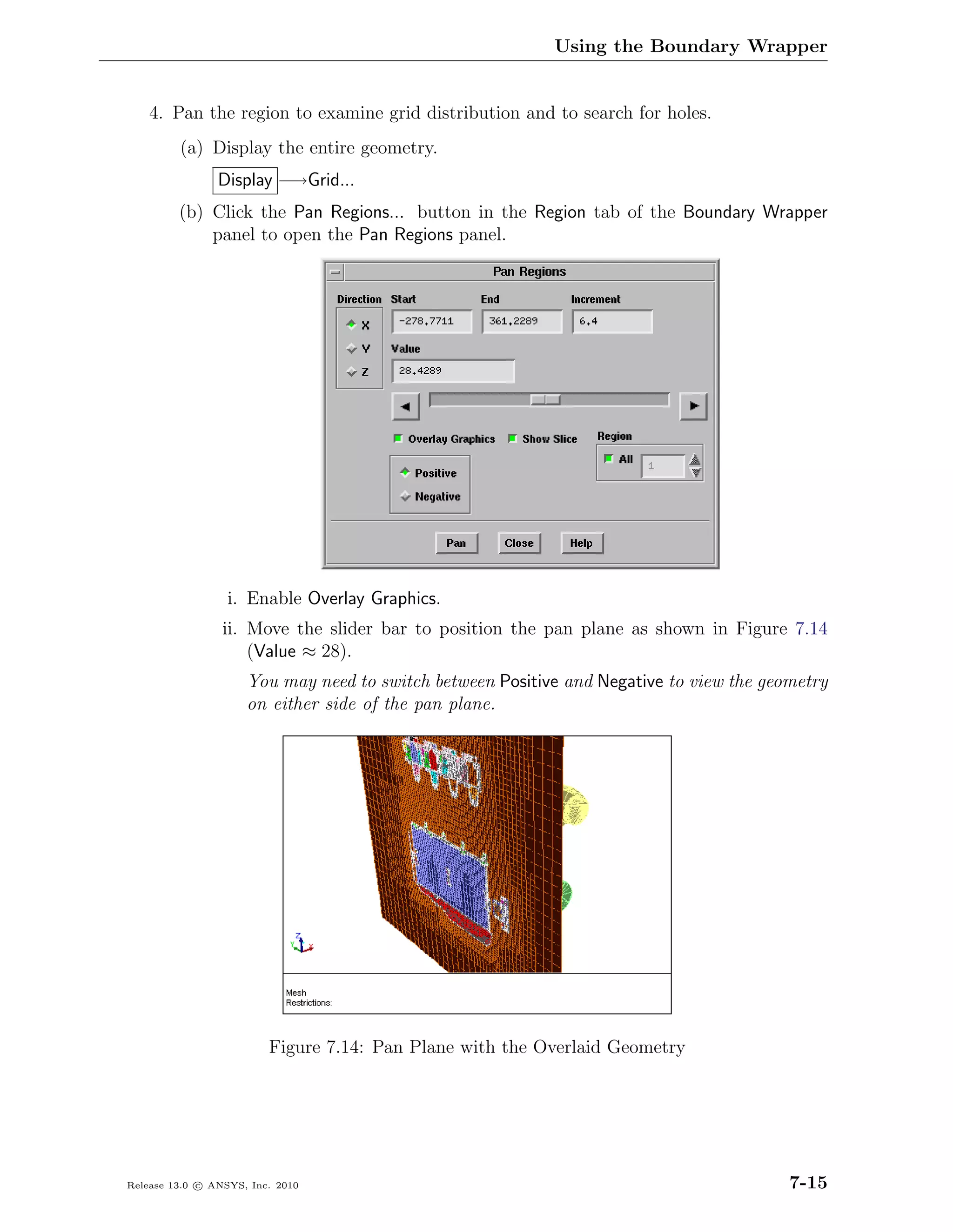 Using the Boundary Wrapper


    4. Pan the region to examine grid distribution and to search for holes.
         (a) Display the entire geometry.
                Display −→Grid...
         (b) Click the Pan Regions... button in the Region tab of the Boundary Wrapper
             panel to open the Pan Regions panel.




                  i. Enable Overlay Graphics.
                 ii. Move the slider bar to position the pan plane as shown in Figure 7.14
                     (Value ≈ 28).
                     You may need to switch between Positive and Negative to view the geometry
                     on either side of the pan plane.




                         Figure 7.14: Pan Plane with the Overlaid Geometry




Release 13.0 c ANSYS, Inc. 2010                                                          7-15
 