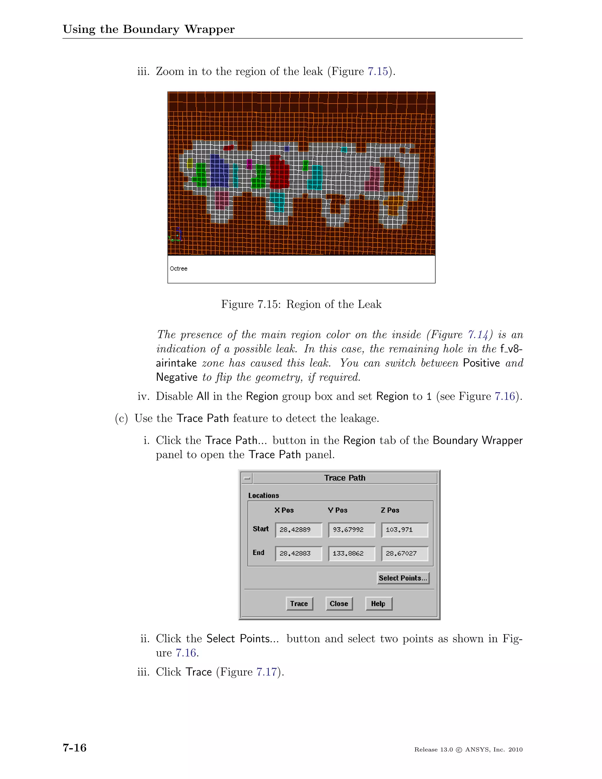 Using the Boundary Wrapper


           iii. Zoom in to the region of the leak (Figure 7.15).




                            Figure 7.15: Region of the Leak

               The presence of the main region color on the inside (Figure 7.14) is an
               indication of a possible leak. In this case, the remaining hole in the f v8-
               airintake zone has caused this leak. You can switch between Positive and
               Negative to ﬂip the geometry, if required.
           iv. Disable All in the Region group box and set Region to 1 (see Figure 7.16).
       (c) Use the Trace Path feature to detect the leakage.
            i. Click the Trace Path... button in the Region tab of the Boundary Wrapper
               panel to open the Trace Path panel.




            ii. Click the Select Points... button and select two points as shown in Fig-
                ure 7.16.
           iii. Click Trace (Figure 7.17).




7-16                                                                Release 13.0 c ANSYS, Inc. 2010
 
