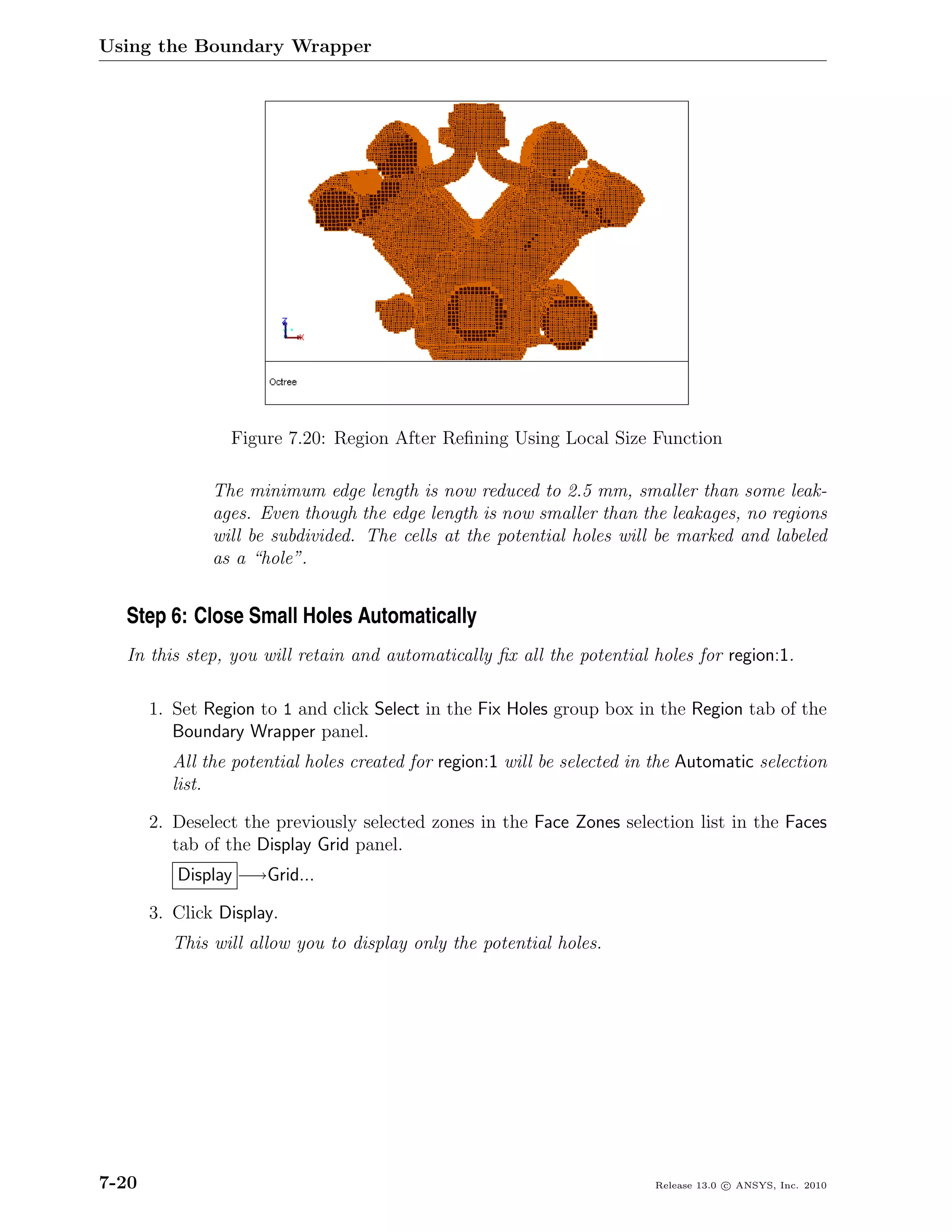 Using the Boundary Wrapper




                 Figure 7.20: Region After Reﬁning Using Local Size Function

               The minimum edge length is now reduced to 2.5 mm, smaller than some leak-
               ages. Even though the edge length is now smaller than the leakages, no regions
               will be subdivided. The cells at the potential holes will be marked and labeled
               as a “hole”.


  Step 6: Close Small Holes Automatically
  In this step, you will retain and automatically ﬁx all the potential holes for region:1.

       1. Set Region to 1 and click Select in the Fix Holes group box in the Region tab of the
          Boundary Wrapper panel.
          All the potential holes created for region:1 will be selected in the Automatic selection
          list.

       2. Deselect the previously selected zones in the Face Zones selection list in the Faces
          tab of the Display Grid panel.
          Display −→Grid...

       3. Click Display.
          This will allow you to display only the potential holes.




7-20                                                                      Release 13.0 c ANSYS, Inc. 2010
 