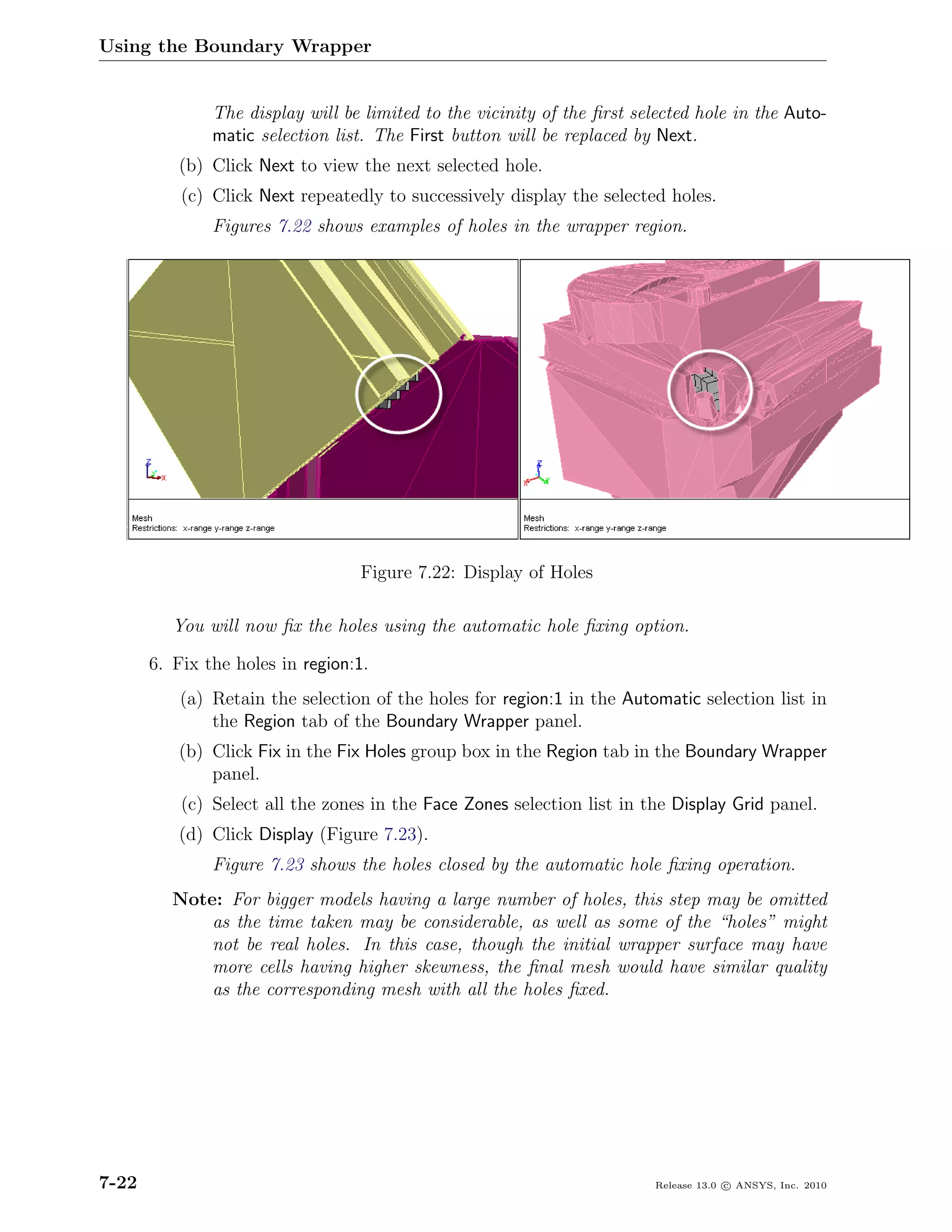 Using the Boundary Wrapper


               The display will be limited to the vicinity of the ﬁrst selected hole in the Auto-
               matic selection list. The First button will be replaced by Next.
          (b) Click Next to view the next selected hole.
           (c) Click Next repeatedly to successively display the selected holes.
               Figures 7.22 shows examples of holes in the wrapper region.




                                  Figure 7.22: Display of Holes

          You will now ﬁx the holes using the automatic hole ﬁxing option.

       6. Fix the holes in region:1.
           (a) Retain the selection of the holes for region:1 in the Automatic selection list in
               the Region tab of the Boundary Wrapper panel.
          (b) Click Fix in the Fix Holes group box in the Region tab in the Boundary Wrapper
              panel.
           (c) Select all the zones in the Face Zones selection list in the Display Grid panel.
          (d) Click Display (Figure 7.23).
               Figure 7.23 shows the holes closed by the automatic hole ﬁxing operation.
          Note: For bigger models having a large number of holes, this step may be omitted
              as the time taken may be considerable, as well as some of the “holes” might
              not be real holes. In this case, though the initial wrapper surface may have
              more cells having higher skewness, the ﬁnal mesh would have similar quality
              as the corresponding mesh with all the holes ﬁxed.




7-22                                                                      Release 13.0 c ANSYS, Inc. 2010
 