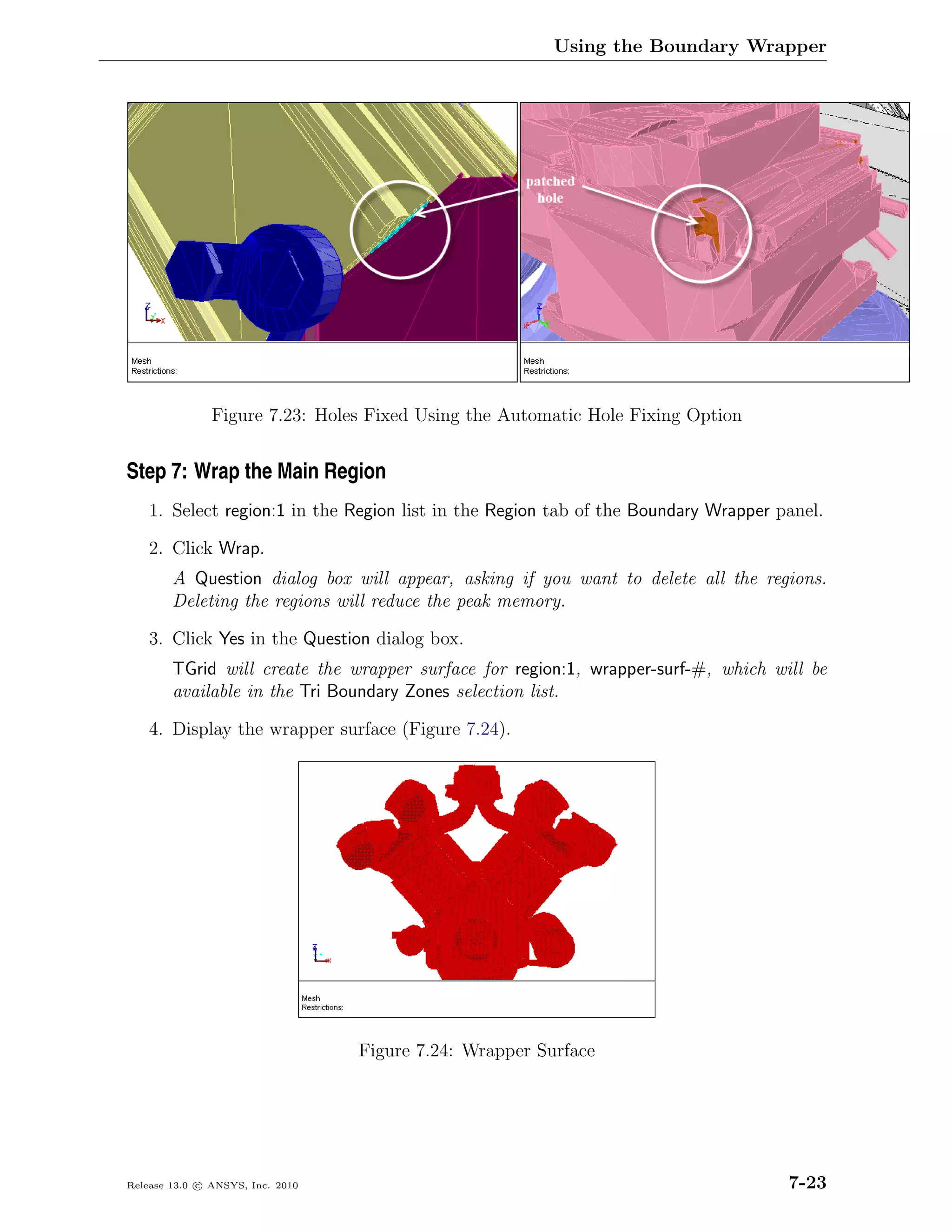 Using the Boundary Wrapper




               Figure 7.23: Holes Fixed Using the Automatic Hole Fixing Option


Step 7: Wrap the Main Region
    1. Select region:1 in the Region list in the Region tab of the Boundary Wrapper panel.

    2. Click Wrap.
        A Question dialog box will appear, asking if you want to delete all the regions.
        Deleting the regions will reduce the peak memory.

    3. Click Yes in the Question dialog box.
        TGrid will create the wrapper surface for region:1, wrapper-surf-#, which will be
        available in the Tri Boundary Zones selection list.

    4. Display the wrapper surface (Figure 7.24).




                                  Figure 7.24: Wrapper Surface




Release 13.0 c ANSYS, Inc. 2010                                                      7-23
 