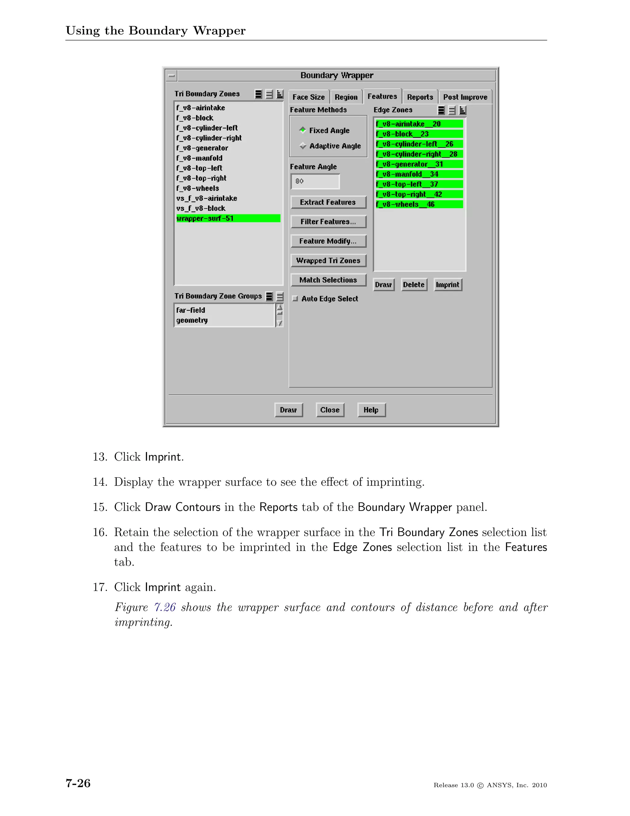 Using the Boundary Wrapper




       13. Click Imprint.

       14. Display the wrapper surface to see the eﬀect of imprinting.

       15. Click Draw Contours in the Reports tab of the Boundary Wrapper panel.

       16. Retain the selection of the wrapper surface in the Tri Boundary Zones selection list
           and the features to be imprinted in the Edge Zones selection list in the Features
           tab.

       17. Click Imprint again.
           Figure 7.26 shows the wrapper surface and contours of distance before and after
           imprinting.




7-26                                                                     Release 13.0 c ANSYS, Inc. 2010
 