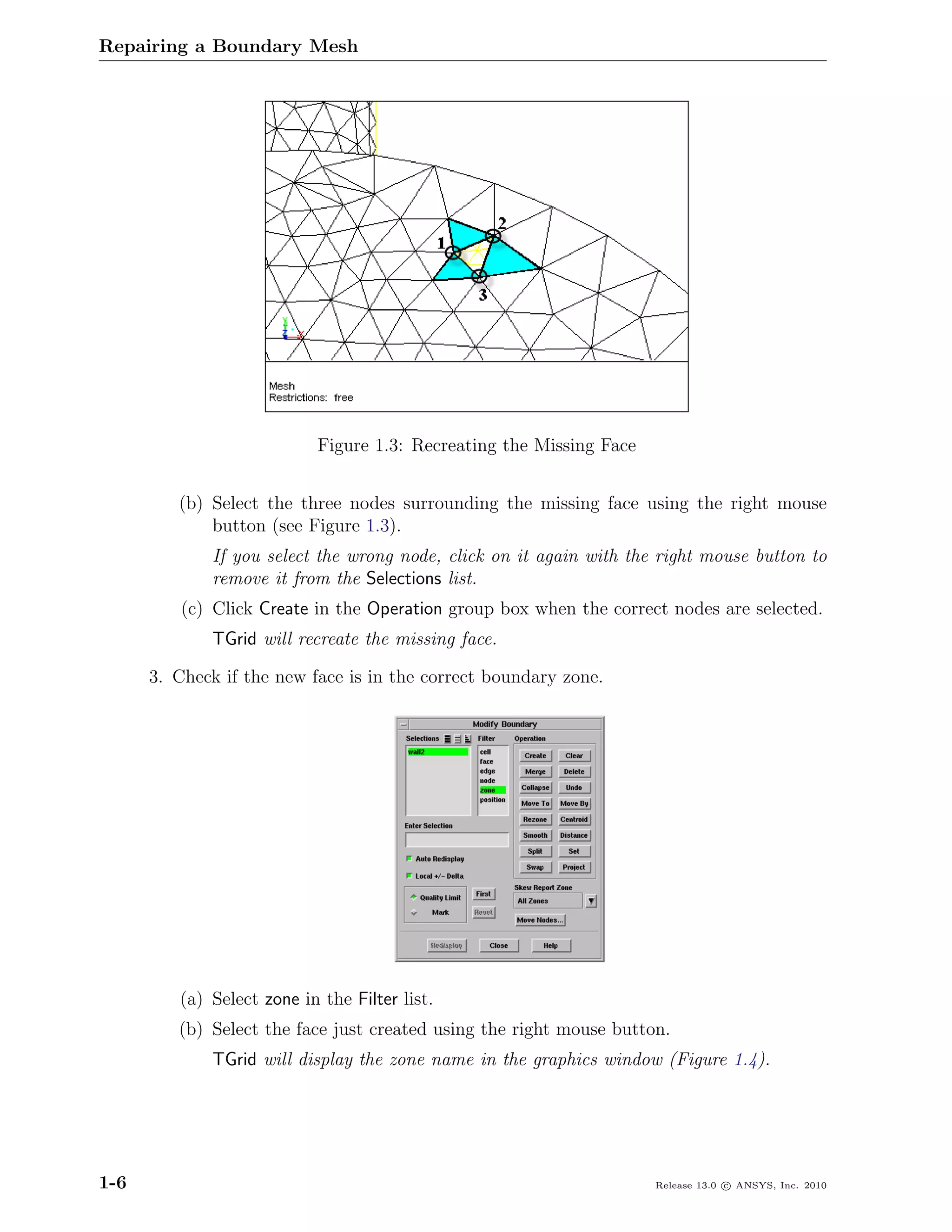 Repairing a Boundary Mesh




                           Figure 1.3: Recreating the Missing Face


         (b) Select the three nodes surrounding the missing face using the right mouse
             button (see Figure 1.3).
             If you select the wrong node, click on it again with the right mouse button to
             remove it from the Selections list.
          (c) Click Create in the Operation group box when the correct nodes are selected.
             TGrid will recreate the missing face.

      3. Check if the new face is in the correct boundary zone.




         (a) Select zone in the Filter list.
         (b) Select the face just created using the right mouse button.
             TGrid will display the zone name in the graphics window (Figure 1.4).




1-6                                                                  Release 13.0 c ANSYS, Inc. 2010
 