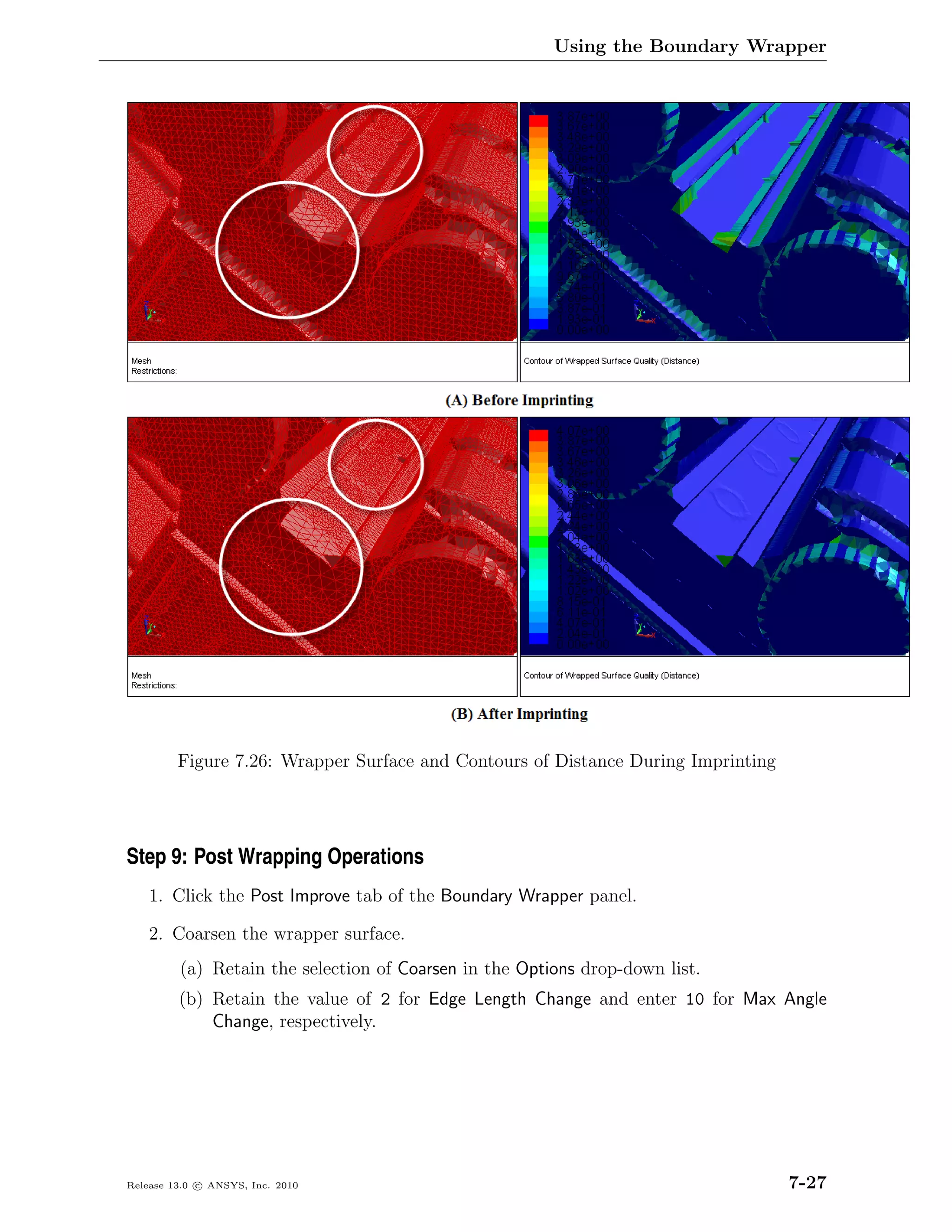Using the Boundary Wrapper




         Figure 7.26: Wrapper Surface and Contours of Distance During Imprinting




Step 9: Post Wrapping Operations
    1. Click the Post Improve tab of the Boundary Wrapper panel.

    2. Coarsen the wrapper surface.
         (a) Retain the selection of Coarsen in the Options drop-down list.
         (b) Retain the value of 2 for Edge Length Change and enter 10 for Max Angle
             Change, respectively.




Release 13.0 c ANSYS, Inc. 2010                                                    7-27
 