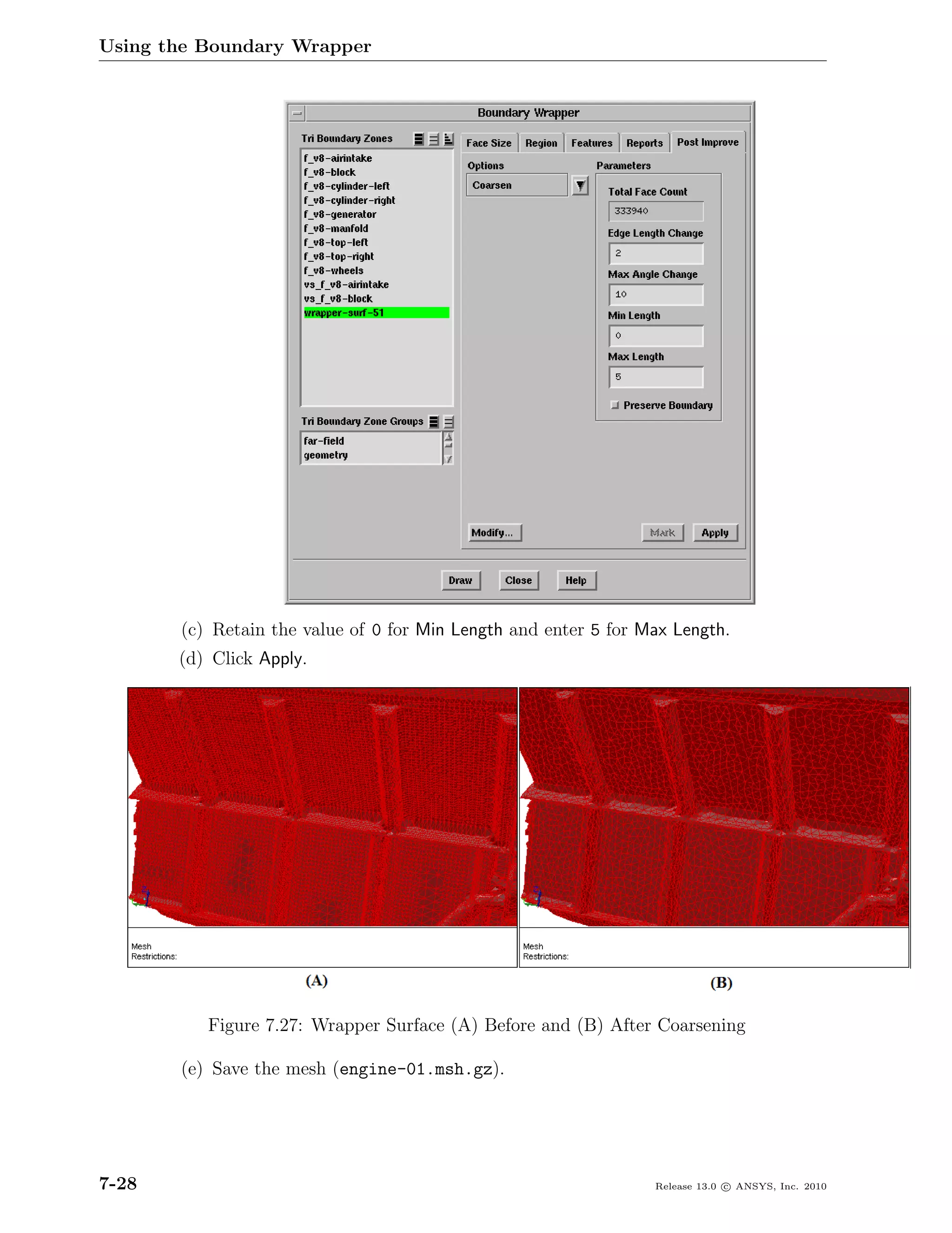 Using the Boundary Wrapper




       (c) Retain the value of 0 for Min Length and enter 5 for Max Length.
       (d) Click Apply.




          Figure 7.27: Wrapper Surface (A) Before and (B) After Coarsening

       (e) Save the mesh (engine-01.msh.gz).




7-28                                                             Release 13.0 c ANSYS, Inc. 2010
 
