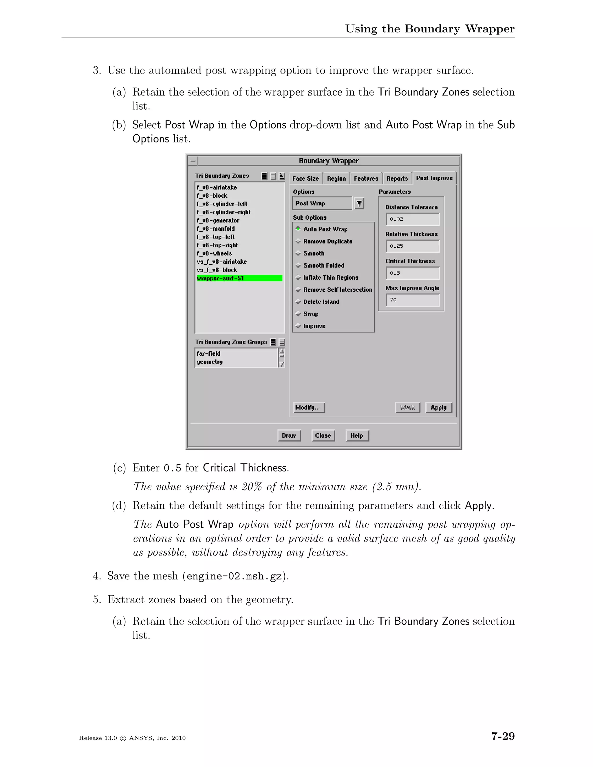 Using the Boundary Wrapper


    3. Use the automated post wrapping option to improve the wrapper surface.
         (a) Retain the selection of the wrapper surface in the Tri Boundary Zones selection
             list.
         (b) Select Post Wrap in the Options drop-down list and Auto Post Wrap in the Sub
             Options list.




         (c) Enter 0.5 for Critical Thickness.
               The value speciﬁed is 20% of the minimum size (2.5 mm).
         (d) Retain the default settings for the remaining parameters and click Apply.
               The Auto Post Wrap option will perform all the remaining post wrapping op-
               erations in an optimal order to provide a valid surface mesh of as good quality
               as possible, without destroying any features.

    4. Save the mesh (engine-02.msh.gz).

    5. Extract zones based on the geometry.
         (a) Retain the selection of the wrapper surface in the Tri Boundary Zones selection
             list.




Release 13.0 c ANSYS, Inc. 2010                                                          7-29
 