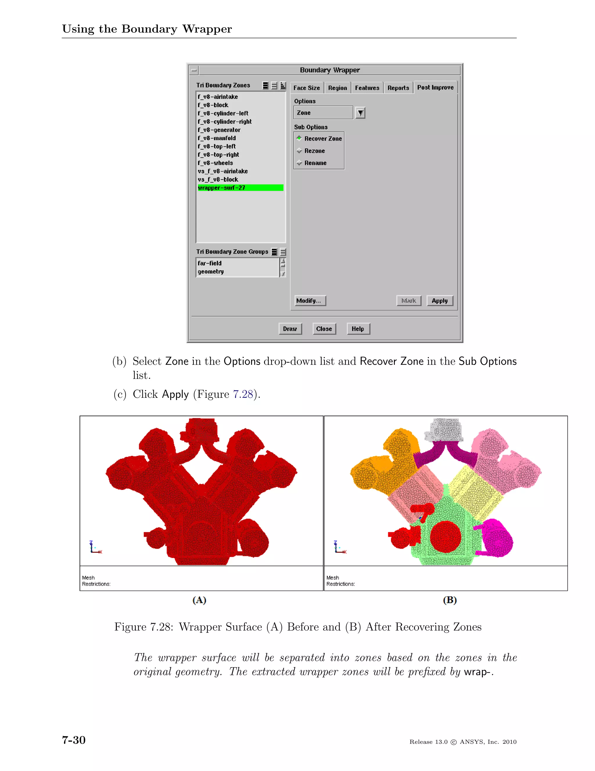 Using the Boundary Wrapper




       (b) Select Zone in the Options drop-down list and Recover Zone in the Sub Options
           list.
       (c) Click Apply (Figure 7.28).




        Figure 7.28: Wrapper Surface (A) Before and (B) After Recovering Zones

           The wrapper surface will be separated into zones based on the zones in the
           original geometry. The extracted wrapper zones will be preﬁxed by wrap-.




7-30                                                              Release 13.0 c ANSYS, Inc. 2010
 