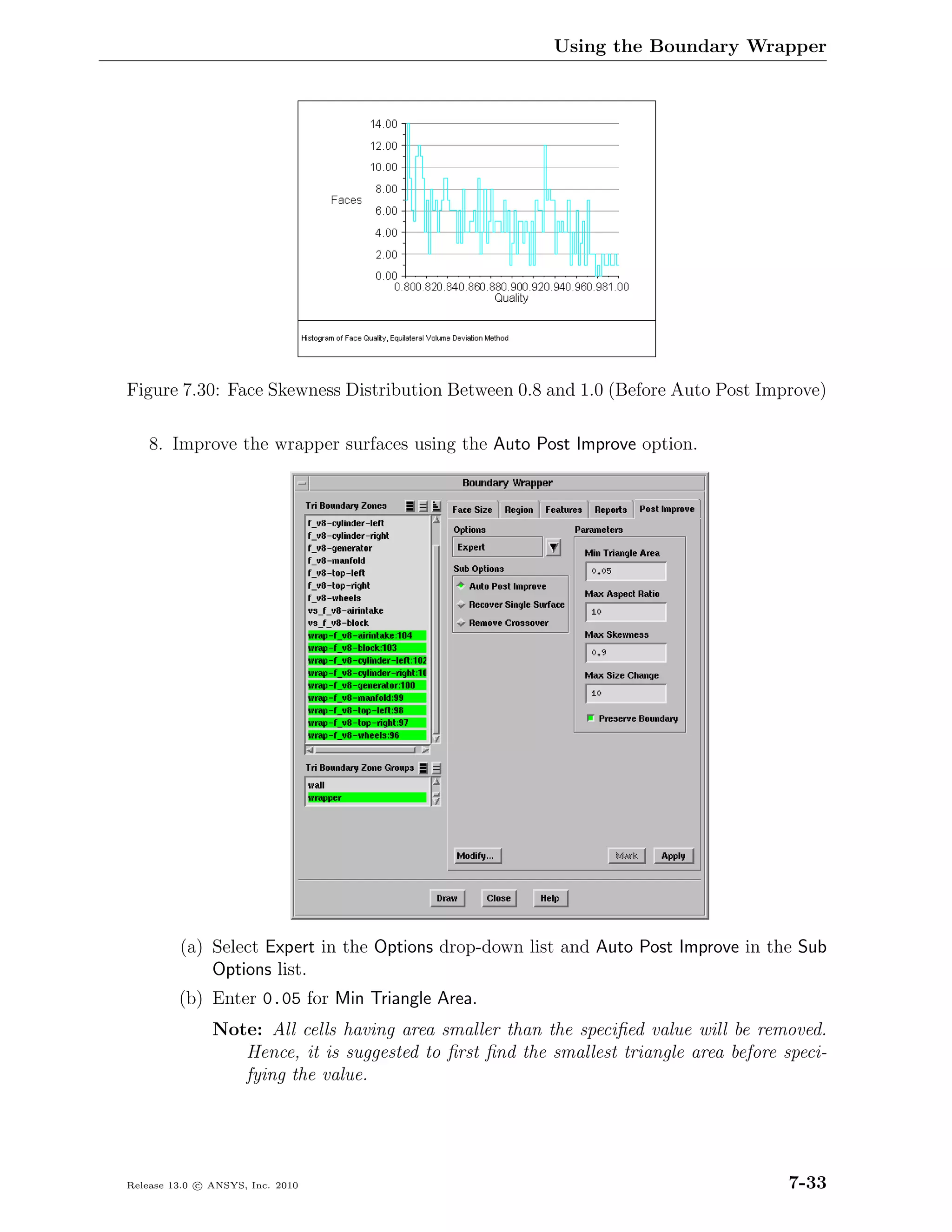 Using the Boundary Wrapper




Figure 7.30: Face Skewness Distribution Between 0.8 and 1.0 (Before Auto Post Improve)

    8. Improve the wrapper surfaces using the Auto Post Improve option.




         (a) Select Expert in the Options drop-down list and Auto Post Improve in the Sub
             Options list.
         (b) Enter 0.05 for Min Triangle Area.
               Note: All cells having area smaller than the speciﬁed value will be removed.
                  Hence, it is suggested to ﬁrst ﬁnd the smallest triangle area before speci-
                  fying the value.




Release 13.0 c ANSYS, Inc. 2010                                                         7-33
 