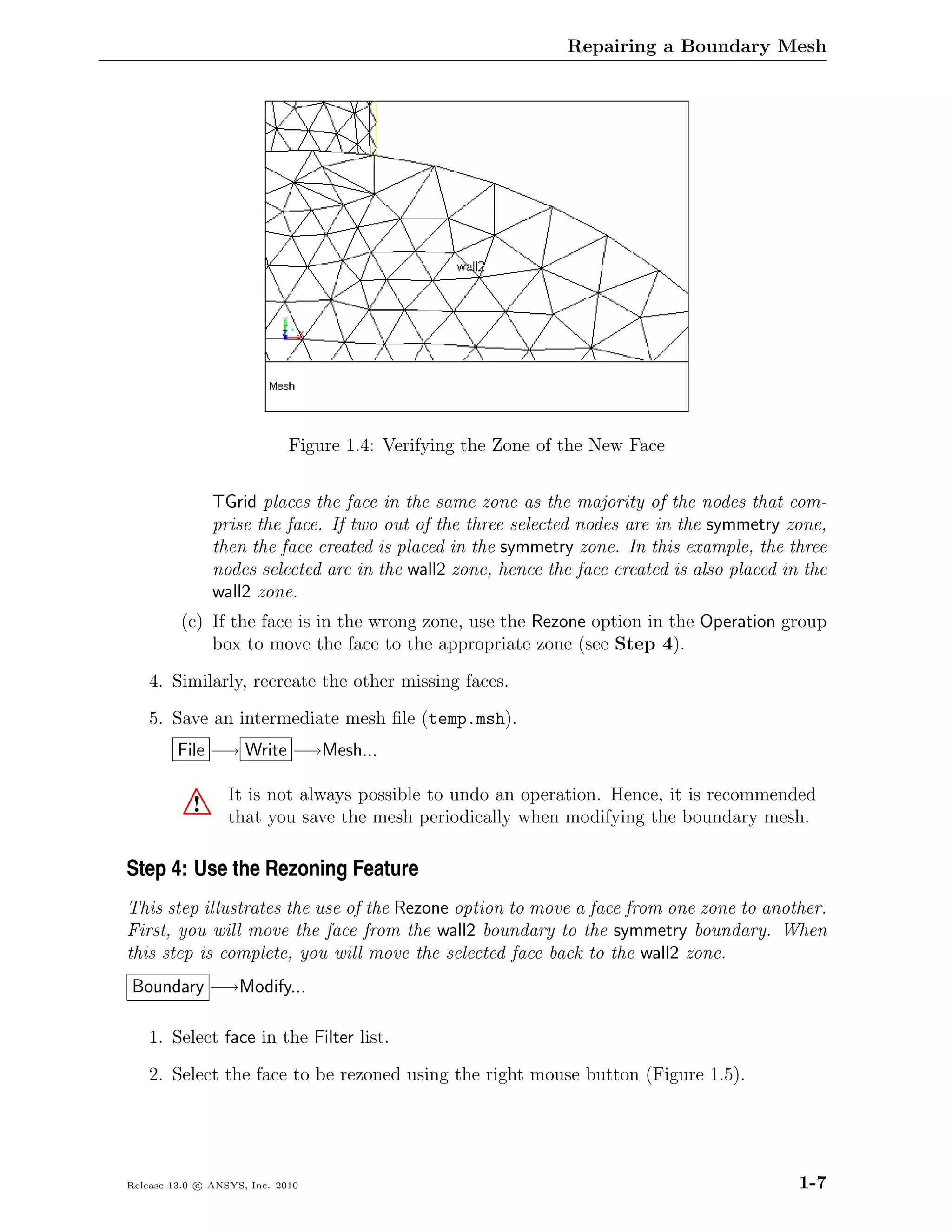 Repairing a Boundary Mesh




                             Figure 1.4: Verifying the Zone of the New Face


               TGrid places the face in the same zone as the majority of the nodes that com-
               prise the face. If two out of the three selected nodes are in the symmetry zone,
               then the face created is placed in the symmetry zone. In this example, the three
               nodes selected are in the wall2 zone, hence the face created is also placed in the
               wall2 zone.
         (c) If the face is in the wrong zone, use the Rezone option in the Operation group
             box to move the face to the appropriate zone (see Step 4).

    4. Similarly, recreate the other missing faces.

    5. Save an intermediate mesh ﬁle (temp.msh).
         File −→ Write −→Mesh...

                  It is not always possible to undo an operation. Hence, it is recommended
           !      that you save the mesh periodically when modifying the boundary mesh.

Step 4: Use the Rezoning Feature
This step illustrates the use of the Rezone option to move a face from one zone to another.
First, you will move the face from the wall2 boundary to the symmetry boundary. When
this step is complete, you will move the selected face back to the wall2 zone.
Boundary −→Modify...

    1. Select face in the Filter list.

    2. Select the face to be rezoned using the right mouse button (Figure 1.5).




Release 13.0 c ANSYS, Inc. 2010                                                              1-7
 
