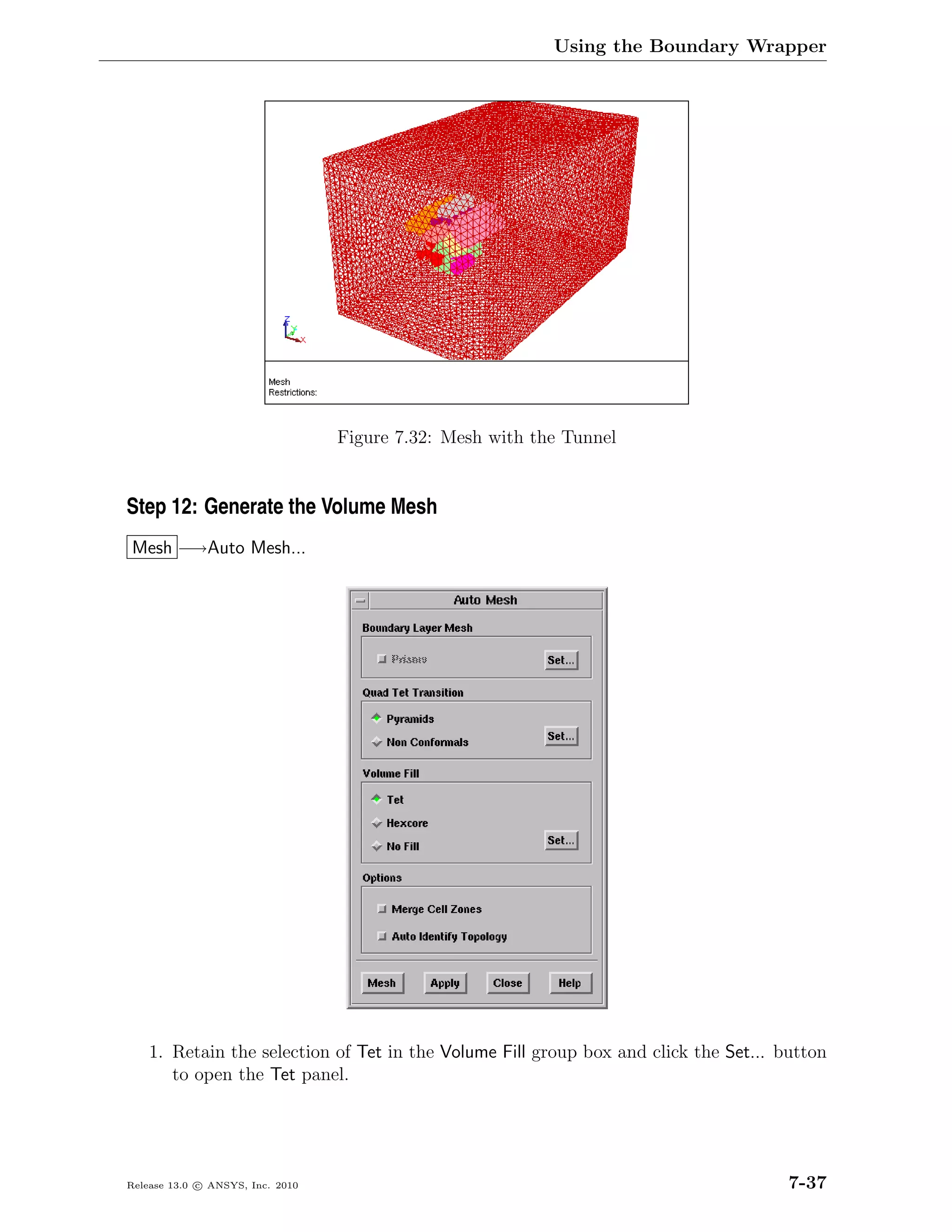 Using the Boundary Wrapper




                                  Figure 7.32: Mesh with the Tunnel


Step 12: Generate the Volume Mesh
Mesh −→Auto Mesh...




    1. Retain the selection of Tet in the Volume Fill group box and click the Set... button
       to open the Tet panel.




Release 13.0 c ANSYS, Inc. 2010                                                       7-37
 