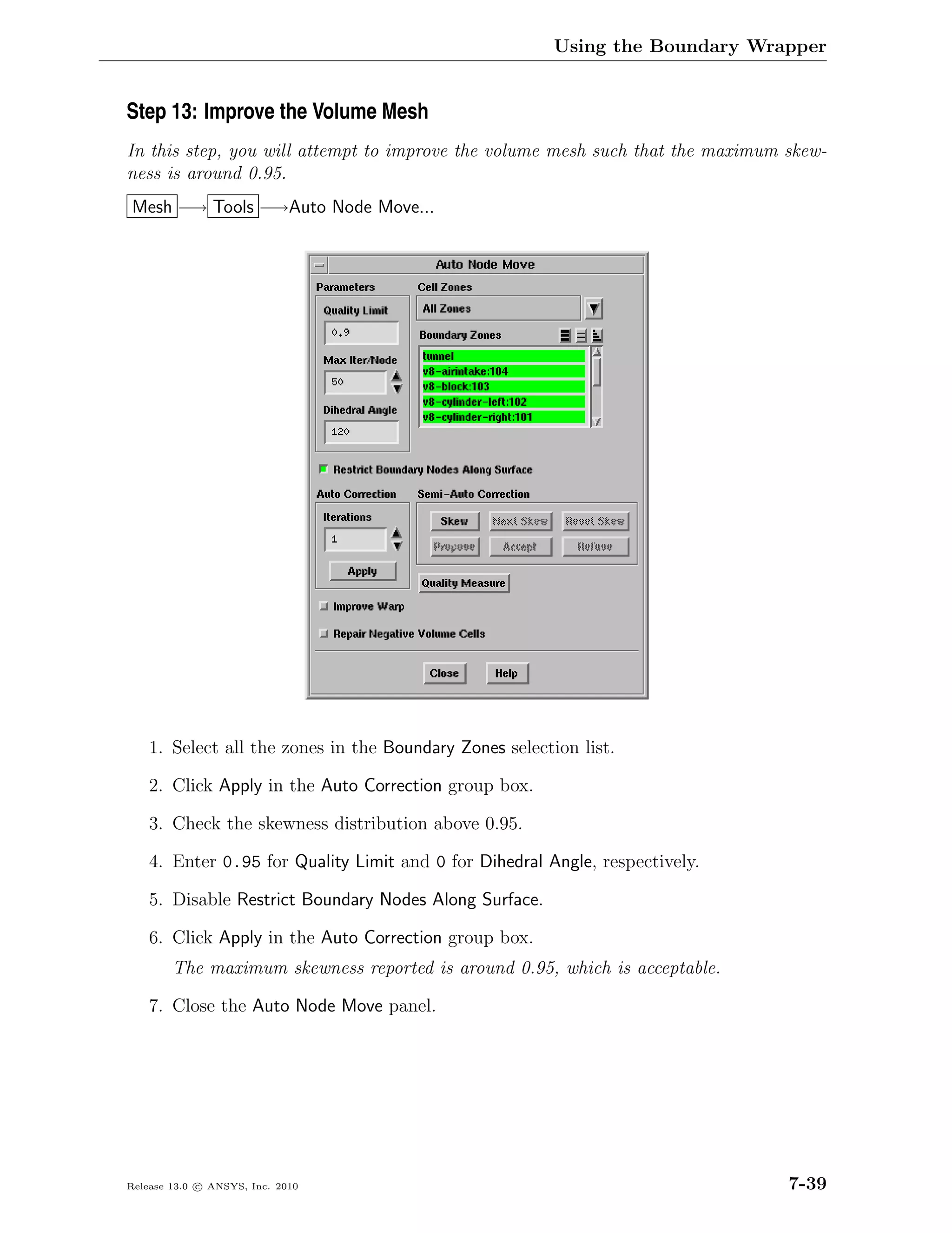 Using the Boundary Wrapper


Step 13: Improve the Volume Mesh
In this step, you will attempt to improve the volume mesh such that the maximum skew-
ness is around 0.95.
Mesh −→ Tools −→Auto Node Move...




    1. Select all the zones in the Boundary Zones selection list.

    2. Click Apply in the Auto Correction group box.

    3. Check the skewness distribution above 0.95.

    4. Enter 0.95 for Quality Limit and 0 for Dihedral Angle, respectively.

    5. Disable Restrict Boundary Nodes Along Surface.

    6. Click Apply in the Auto Correction group box.
        The maximum skewness reported is around 0.95, which is acceptable.

    7. Close the Auto Node Move panel.




Release 13.0 c ANSYS, Inc. 2010                                                 7-39
 