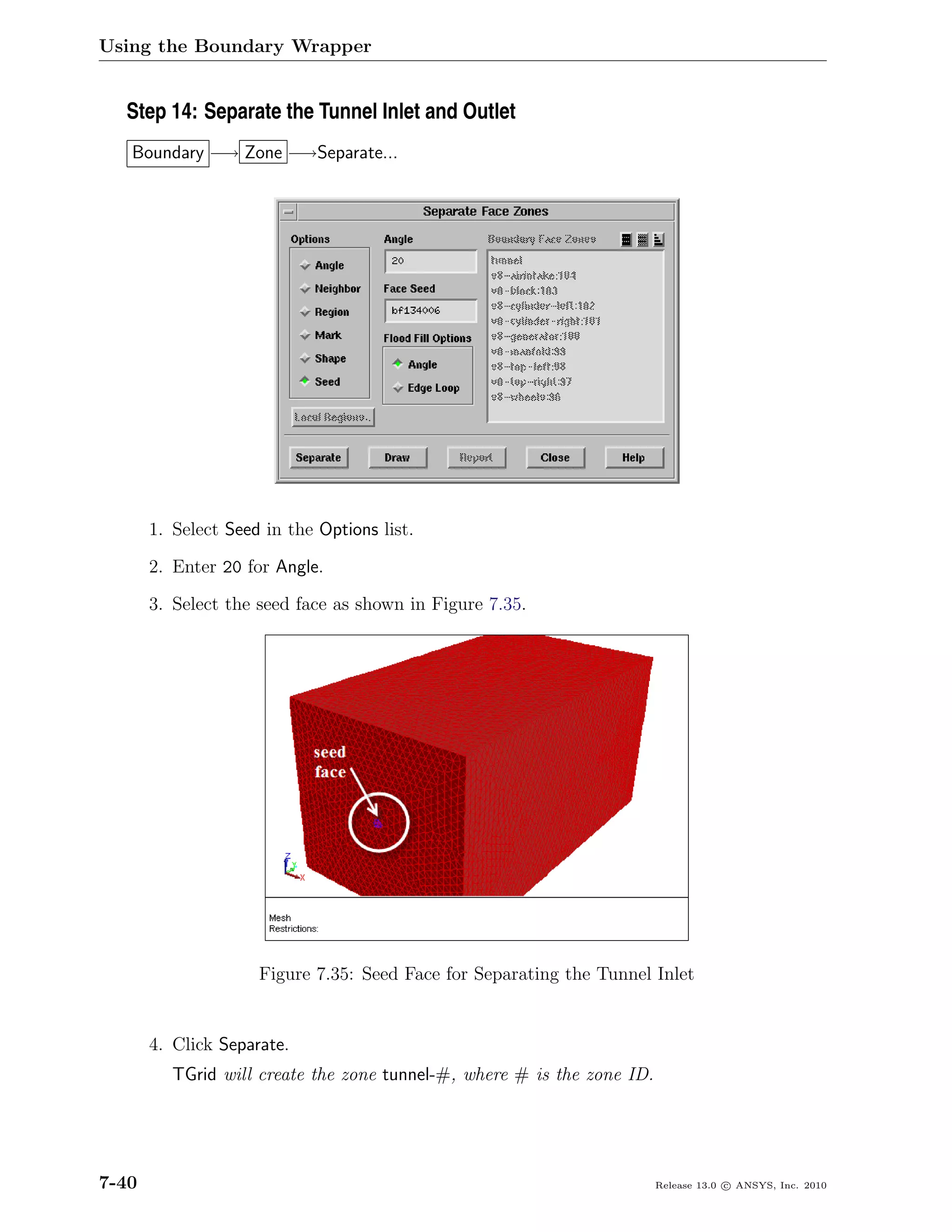 Using the Boundary Wrapper


  Step 14: Separate the Tunnel Inlet and Outlet
   Boundary −→ Zone −→Separate...




       1. Select Seed in the Options list.

       2. Enter 20 for Angle.

       3. Select the seed face as shown in Figure 7.35.




                     Figure 7.35: Seed Face for Separating the Tunnel Inlet


       4. Click Separate.
          TGrid will create the zone tunnel-#, where # is the zone ID.




7-40                                                                     Release 13.0 c ANSYS, Inc. 2010
 