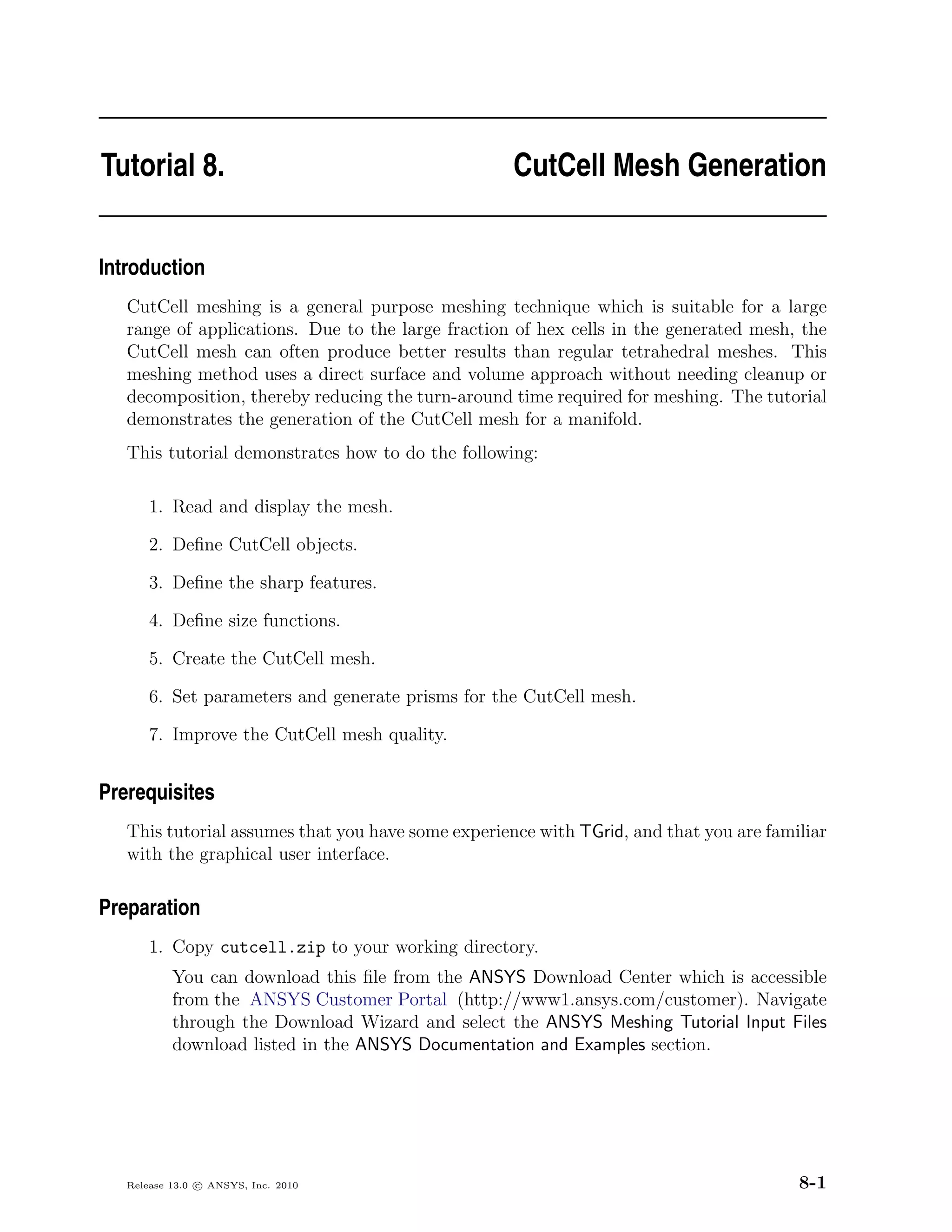 Tutorial 8.                                         CutCell Mesh Generation


Introduction
   CutCell meshing is a general purpose meshing technique which is suitable for a large
   range of applications. Due to the large fraction of hex cells in the generated mesh, the
   CutCell mesh can often produce better results than regular tetrahedral meshes. This
   meshing method uses a direct surface and volume approach without needing cleanup or
   decomposition, thereby reducing the turn-around time required for meshing. The tutorial
   demonstrates the generation of the CutCell mesh for a manifold.
   This tutorial demonstrates how to do the following:

       1. Read and display the mesh.

       2. Deﬁne CutCell objects.

       3. Deﬁne the sharp features.

       4. Deﬁne size functions.

       5. Create the CutCell mesh.

       6. Set parameters and generate prisms for the CutCell mesh.

       7. Improve the CutCell mesh quality.


Prerequisites
   This tutorial assumes that you have some experience with TGrid, and that you are familiar
   with the graphical user interface.

Preparation
       1. Copy cutcell.zip to your working directory.
           You can download this ﬁle from the ANSYS Download Center which is accessible
           from the ANSYS Customer Portal (http://www1.ansys.com/customer). Navigate
           through the Download Wizard and select the ANSYS Meshing Tutorial Input Files
           download listed in the ANSYS Documentation and Examples section.




   Release 13.0 c ANSYS, Inc. 2010                                                      8-1
 