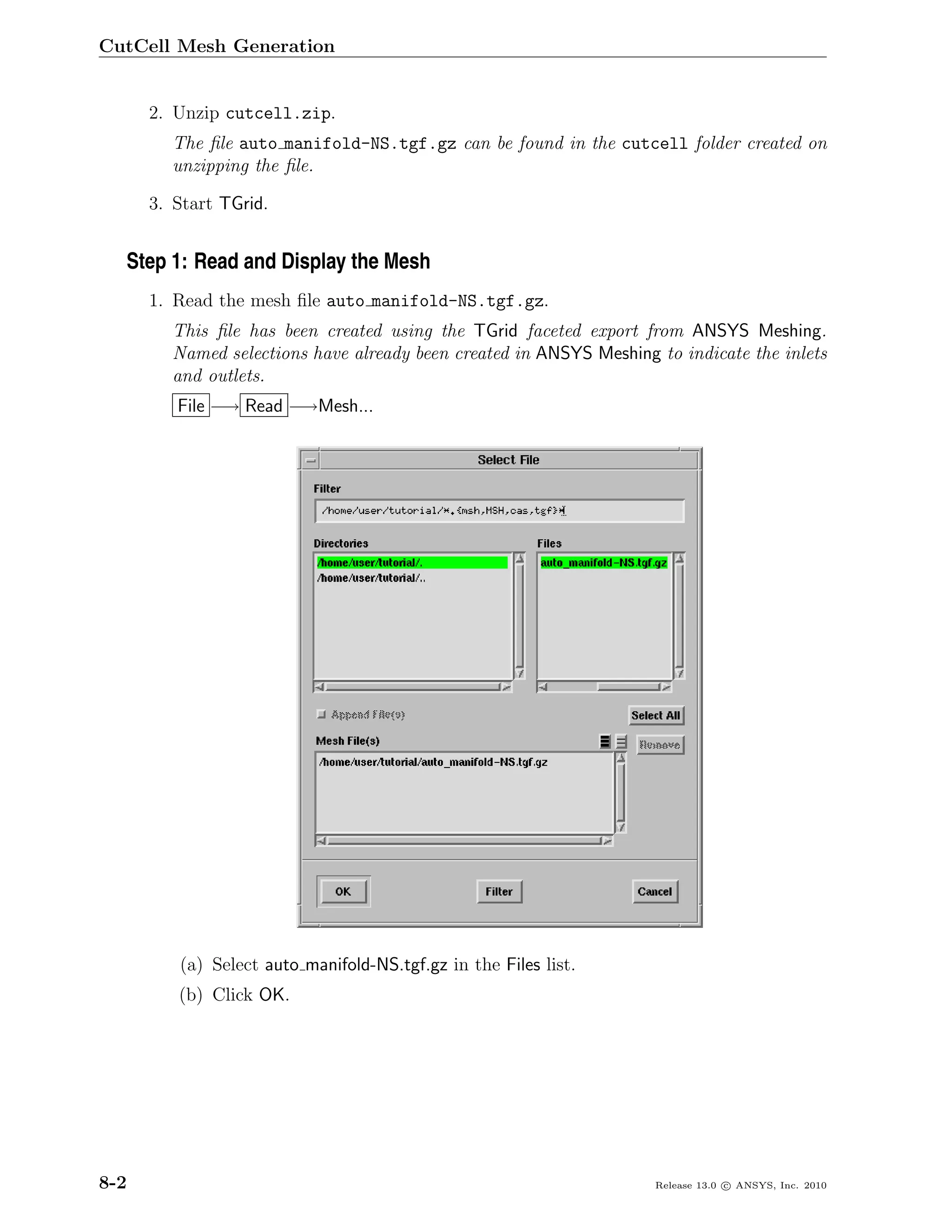 CutCell Mesh Generation


      2. Unzip cutcell.zip.
        The ﬁle auto manifold-NS.tgf.gz can be found in the cutcell folder created on
        unzipping the ﬁle.

      3. Start TGrid.


  Step 1: Read and Display the Mesh
      1. Read the mesh ﬁle auto manifold-NS.tgf.gz.
        This ﬁle has been created using the TGrid faceted export from ANSYS Meshing.
        Named selections have already been created in ANSYS Meshing to indicate the inlets
        and outlets.
         File −→ Read −→Mesh...




         (a) Select auto manifold-NS.tgf.gz in the Files list.
         (b) Click OK.




8-2                                                                 Release 13.0 c ANSYS, Inc. 2010
 