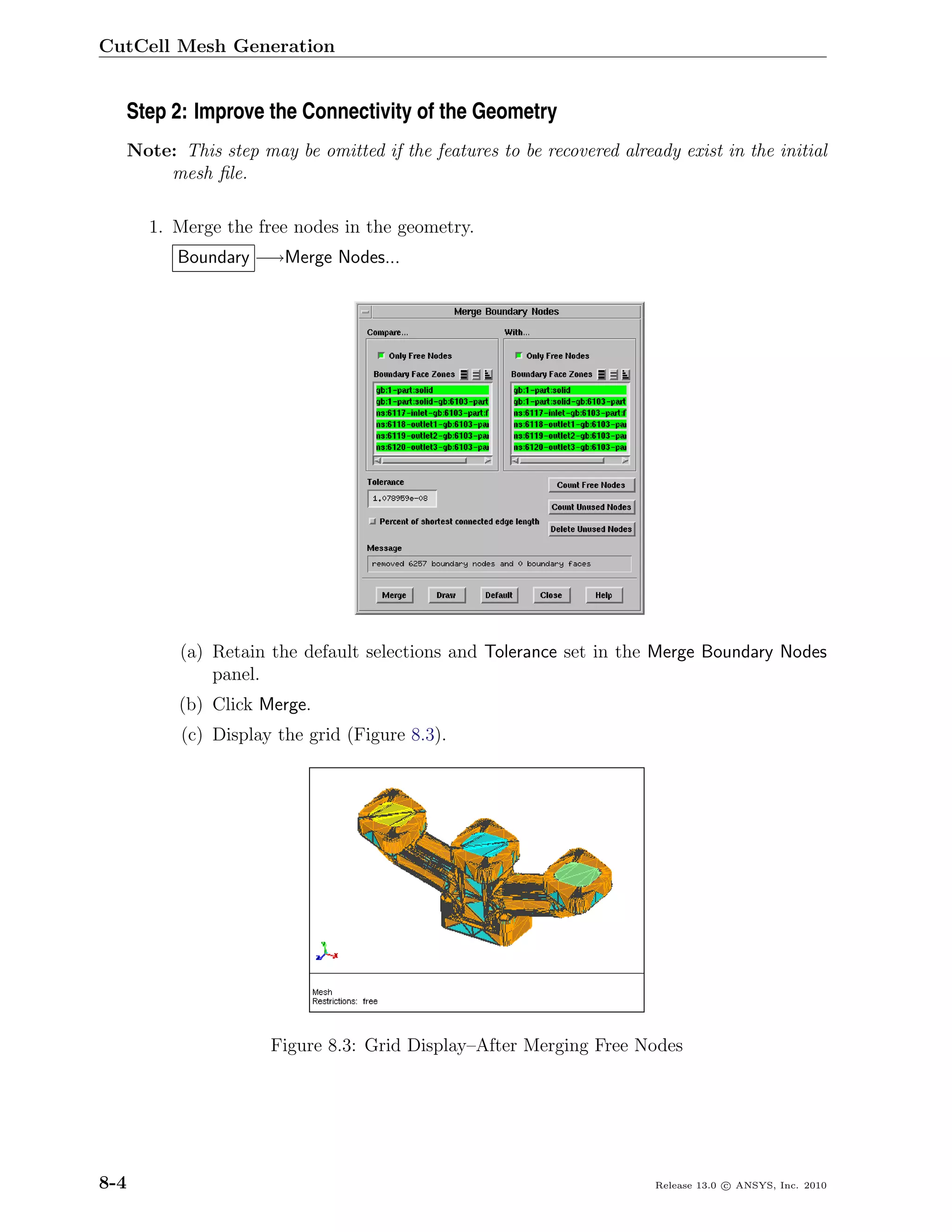 CutCell Mesh Generation


  Step 2: Improve the Connectivity of the Geometry
      Note: This step may be omitted if the features to be recovered already exist in the initial
          mesh ﬁle.

        1. Merge the free nodes in the geometry.
            Boundary −→Merge Nodes...




            (a) Retain the default selections and Tolerance set in the Merge Boundary Nodes
                panel.
            (b) Click Merge.
             (c) Display the grid (Figure 8.3).




                        Figure 8.3: Grid Display–After Merging Free Nodes




8-4                                                                       Release 13.0 c ANSYS, Inc. 2010
 