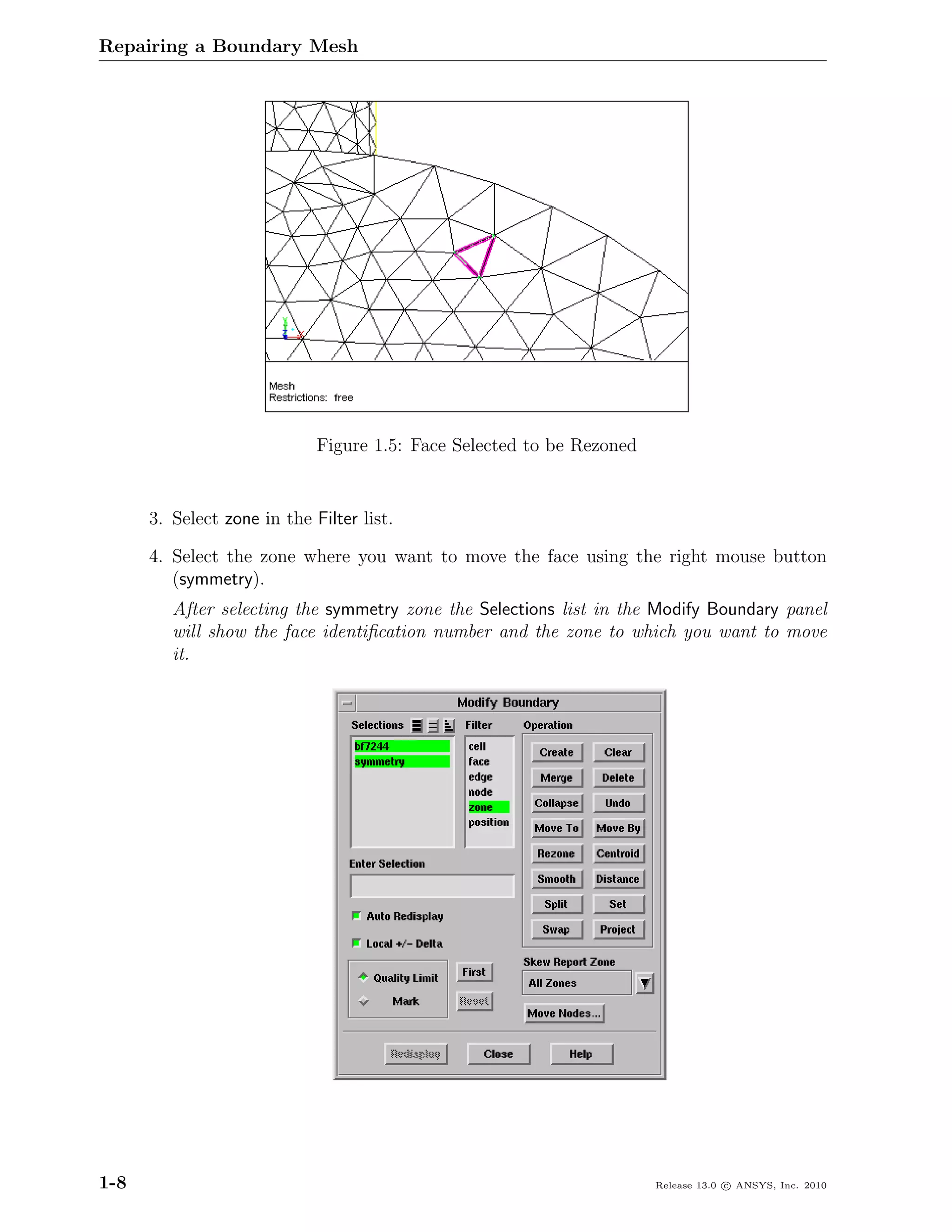 Repairing a Boundary Mesh




                             Figure 1.5: Face Selected to be Rezoned


      3. Select zone in the Filter list.

      4. Select the zone where you want to move the face using the right mouse button
         (symmetry).
         After selecting the symmetry zone the Selections list in the Modify Boundary panel
         will show the face identiﬁcation number and the zone to which you want to move
         it.




1-8                                                                    Release 13.0 c ANSYS, Inc. 2010
 