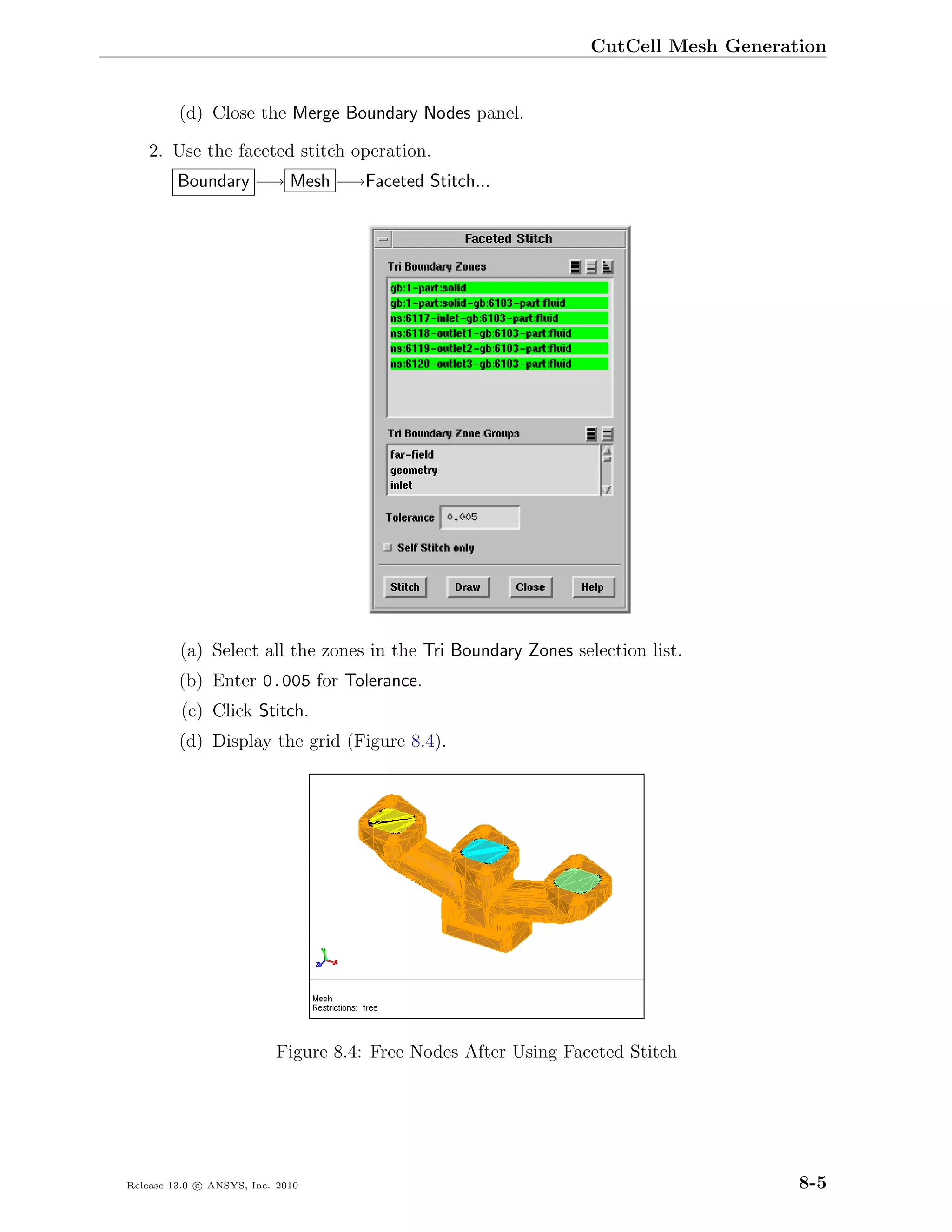 CutCell Mesh Generation


         (d) Close the Merge Boundary Nodes panel.

    2. Use the faceted stitch operation.
         Boundary −→ Mesh −→Faceted Stitch...




         (a) Select all the zones in the Tri Boundary Zones selection list.
         (b) Enter 0.005 for Tolerance.
         (c) Click Stitch.
         (d) Display the grid (Figure 8.4).




                           Figure 8.4: Free Nodes After Using Faceted Stitch




Release 13.0 c ANSYS, Inc. 2010                                                      8-5
 