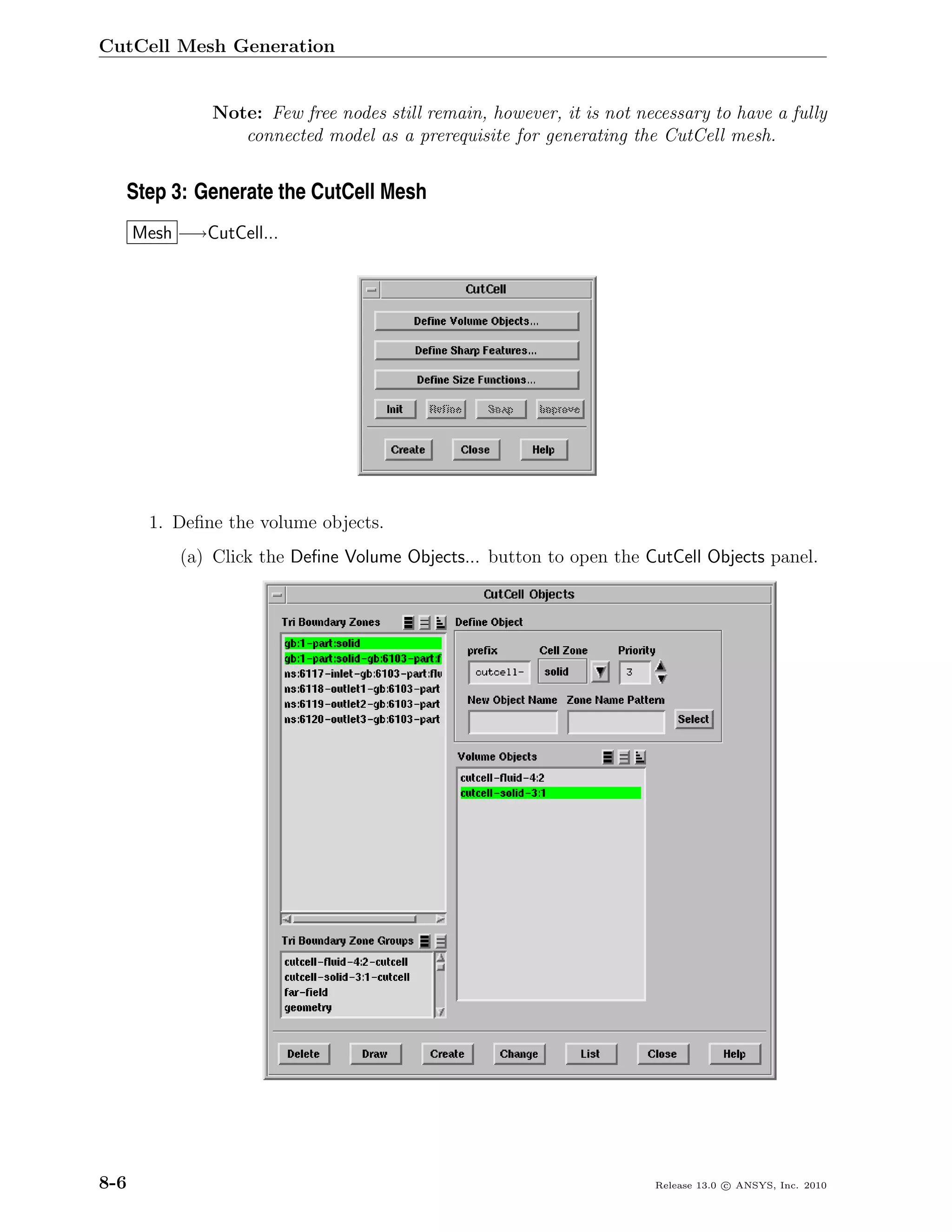 CutCell Mesh Generation


               Note: Few free nodes still remain, however, it is not necessary to have a fully
                  connected model as a prerequisite for generating the CutCell mesh.


  Step 3: Generate the CutCell Mesh
      Mesh −→CutCell...




       1. Deﬁne the volume objects.
           (a) Click the Deﬁne Volume Objects... button to open the CutCell Objects panel.




8-6                                                                    Release 13.0 c ANSYS, Inc. 2010
 