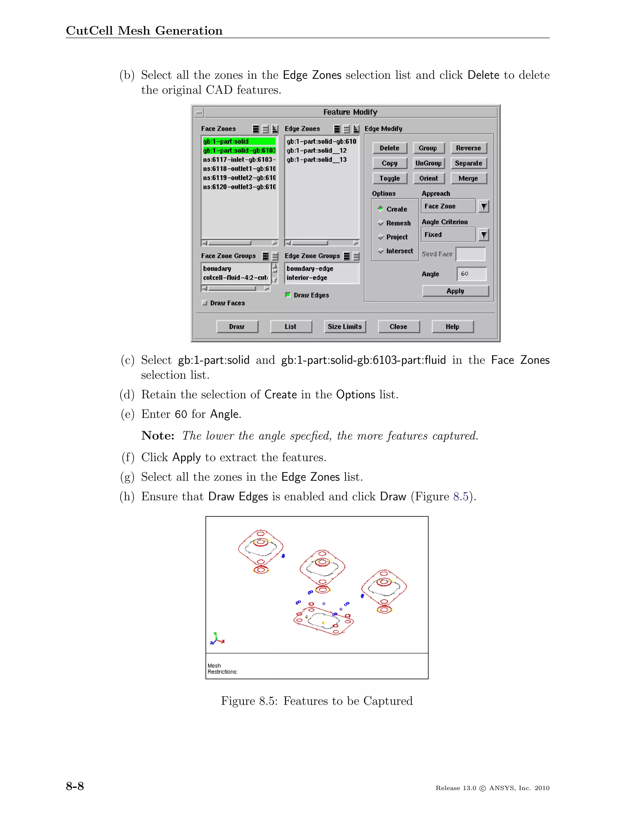 CutCell Mesh Generation


       (b) Select all the zones in the Edge Zones selection list and click Delete to delete
           the original CAD features.




        (c) Select gb:1-part:solid and gb:1-part:solid-gb:6103-part:ﬂuid in the Face Zones
            selection list.
       (d) Retain the selection of Create in the Options list.
        (e) Enter 60 for Angle.
           Note: The lower the angle specﬁed, the more features captured.
        (f) Click Apply to extract the features.
       (g) Select all the zones in the Edge Zones list.
       (h) Ensure that Draw Edges is enabled and click Draw (Figure 8.5).




                           Figure 8.5: Features to be Captured




8-8                                                                 Release 13.0 c ANSYS, Inc. 2010
 