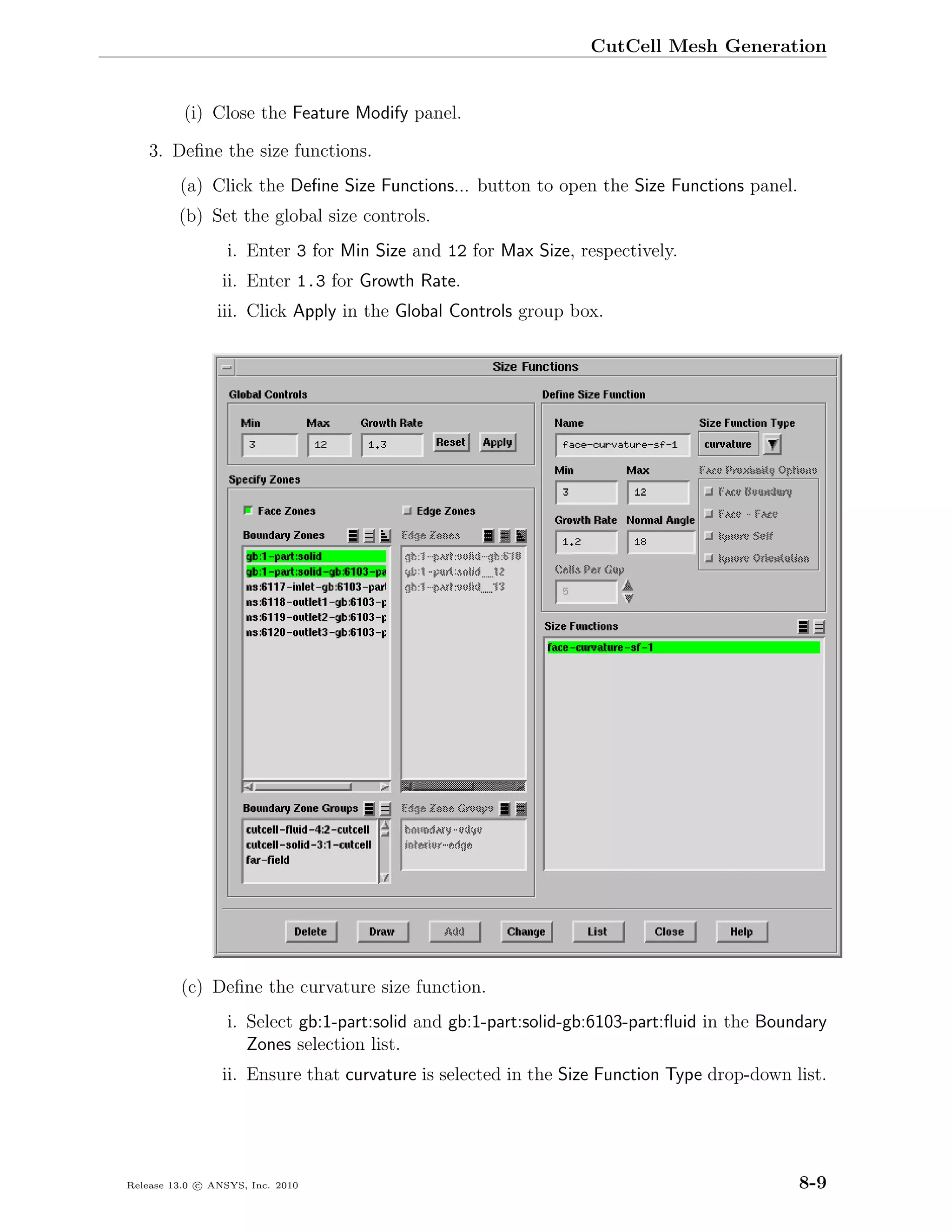 CutCell Mesh Generation


          (i) Close the Feature Modify panel.

    3. Deﬁne the size functions.
         (a) Click the Deﬁne Size Functions... button to open the Size Functions panel.
         (b) Set the global size controls.
                  i. Enter 3 for Min Size and 12 for Max Size, respectively.
                 ii. Enter 1.3 for Growth Rate.
                iii. Click Apply in the Global Controls group box.




         (c) Deﬁne the curvature size function.
                  i. Select gb:1-part:solid and gb:1-part:solid-gb:6103-part:ﬂuid in the Boundary
                     Zones selection list.
                 ii. Ensure that curvature is selected in the Size Function Type drop-down list.




Release 13.0 c ANSYS, Inc. 2010                                                              8-9
 