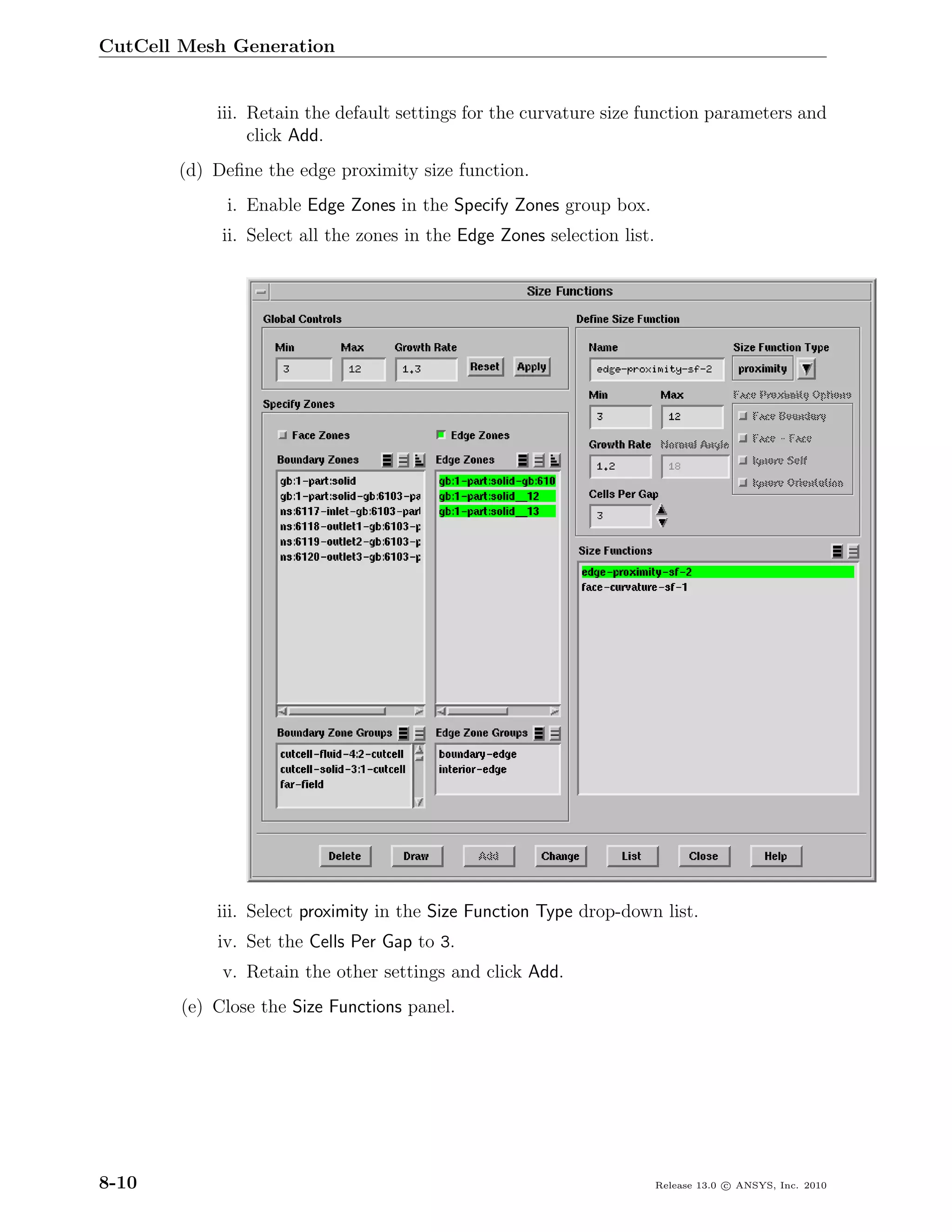 CutCell Mesh Generation


            iii. Retain the default settings for the curvature size function parameters and
                 click Add.
       (d) Deﬁne the edge proximity size function.
             i. Enable Edge Zones in the Specify Zones group box.
             ii. Select all the zones in the Edge Zones selection list.




            iii. Select proximity in the Size Function Type drop-down list.
            iv. Set the Cells Per Gap to 3.
             v. Retain the other settings and click Add.
        (e) Close the Size Functions panel.




8-10                                                                      Release 13.0 c ANSYS, Inc. 2010
 