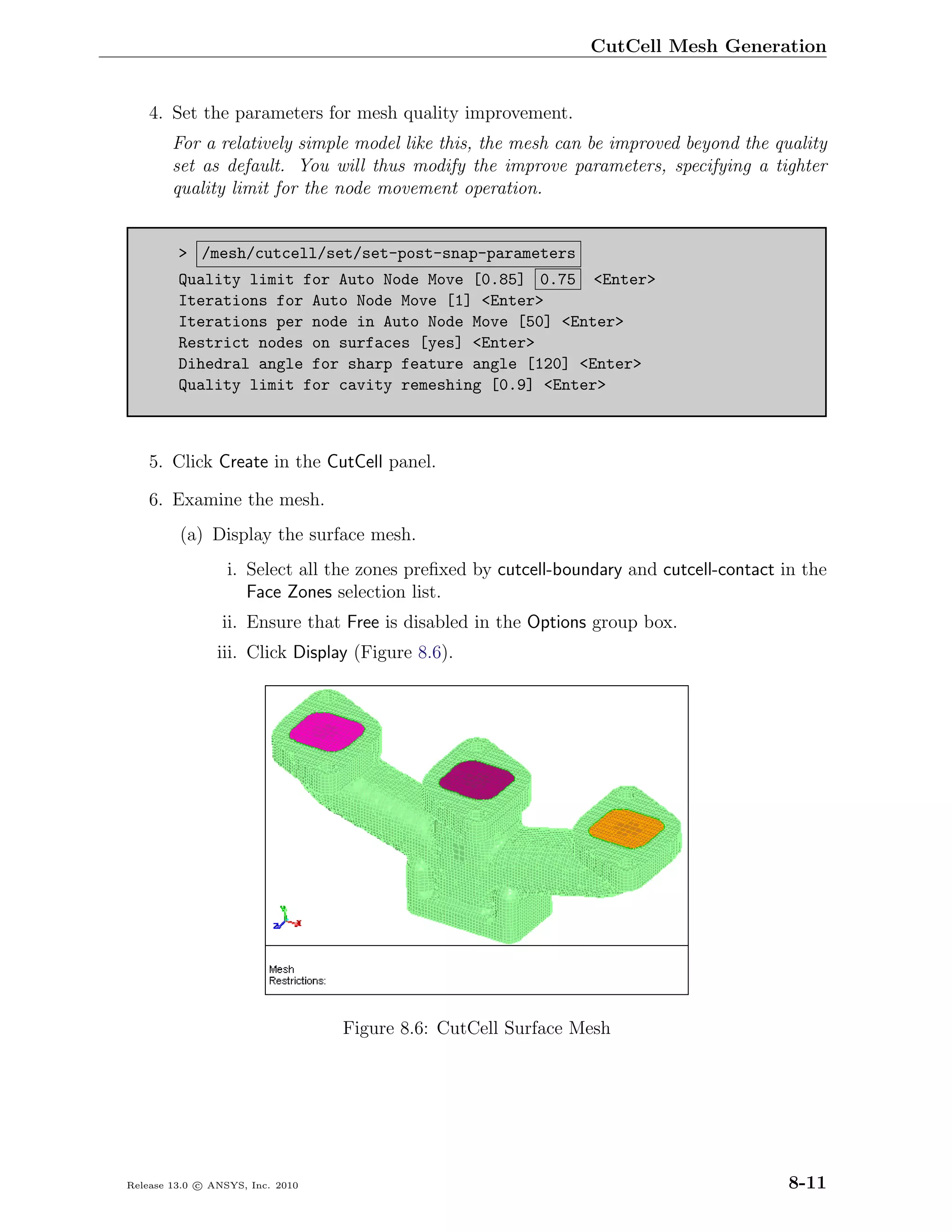 CutCell Mesh Generation


    4. Set the parameters for mesh quality improvement.
        For a relatively simple model like this, the mesh can be improved beyond the quality
        set as default. You will thus modify the improve parameters, specifying a tighter
        quality limit for the node movement operation.


         > /mesh/cutcell/set/set-post-snap-parameters
         Quality limit for Auto Node Move [0.85] 0.75 <Enter>
         Iterations for Auto Node Move [1] <Enter>
         Iterations per node in Auto Node Move [50] <Enter>
         Restrict nodes on surfaces [yes] <Enter>
         Dihedral angle for sharp feature angle [120] <Enter>
         Quality limit for cavity remeshing [0.9] <Enter>



    5. Click Create in the CutCell panel.

    6. Examine the mesh.
         (a) Display the surface mesh.
                  i. Select all the zones preﬁxed by cutcell-boundary and cutcell-contact in the
                     Face Zones selection list.
                 ii. Ensure that Free is disabled in the Options group box.
                iii. Click Display (Figure 8.6).




                                  Figure 8.6: CutCell Surface Mesh




Release 13.0 c ANSYS, Inc. 2010                                                            8-11
 