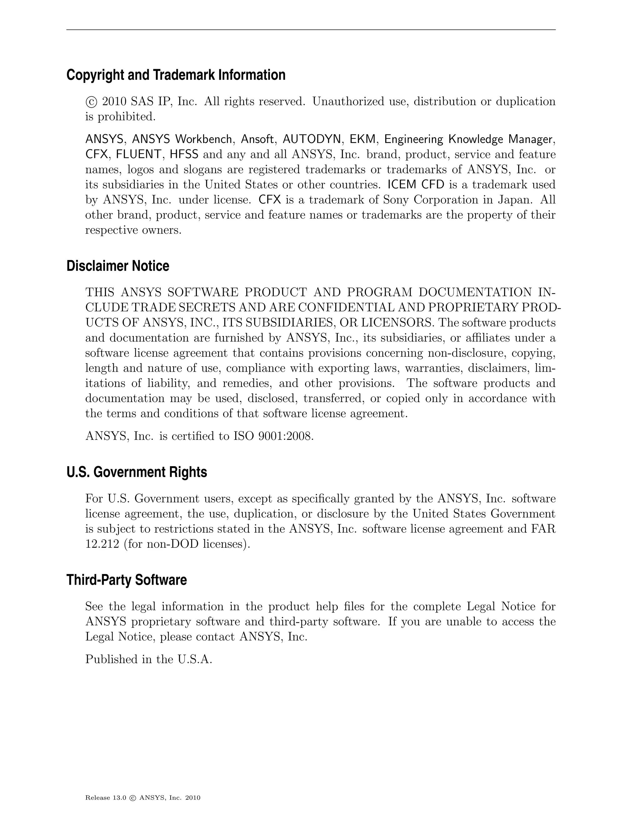 Copyright and Trademark Information
    c 2010 SAS IP, Inc. All rights reserved. Unauthorized use, distribution or duplication
   is prohibited.
   ANSYS, ANSYS Workbench, Ansoft, AUTODYN, EKM, Engineering Knowledge Manager,
   CFX, FLUENT, HFSS and any and all ANSYS, Inc. brand, product, service and feature
   names, logos and slogans are registered trademarks or trademarks of ANSYS, Inc. or
   its subsidiaries in the United States or other countries. ICEM CFD is a trademark used
   by ANSYS, Inc. under license. CFX is a trademark of Sony Corporation in Japan. All
   other brand, product, service and feature names or trademarks are the property of their
   respective owners.

Disclaimer Notice
   THIS ANSYS SOFTWARE PRODUCT AND PROGRAM DOCUMENTATION IN-
   CLUDE TRADE SECRETS AND ARE CONFIDENTIAL AND PROPRIETARY PROD-
   UCTS OF ANSYS, INC., ITS SUBSIDIARIES, OR LICENSORS. The software products
   and documentation are furnished by ANSYS, Inc., its subsidiaries, or aﬃliates under a
   software license agreement that contains provisions concerning non-disclosure, copying,
   length and nature of use, compliance with exporting laws, warranties, disclaimers, lim-
   itations of liability, and remedies, and other provisions. The software products and
   documentation may be used, disclosed, transferred, or copied only in accordance with
   the terms and conditions of that software license agreement.
   ANSYS, Inc. is certiﬁed to ISO 9001:2008.

U.S. Government Rights
   For U.S. Government users, except as speciﬁcally granted by the ANSYS, Inc. software
   license agreement, the use, duplication, or disclosure by the United States Government
   is subject to restrictions stated in the ANSYS, Inc. software license agreement and FAR
   12.212 (for non-DOD licenses).

Third-Party Software
   See the legal information in the product help ﬁles for the complete Legal Notice for
   ANSYS proprietary software and third-party software. If you are unable to access the
   Legal Notice, please contact ANSYS, Inc.
   Published in the U.S.A.




   Release 13.0 c ANSYS, Inc. 2010
 