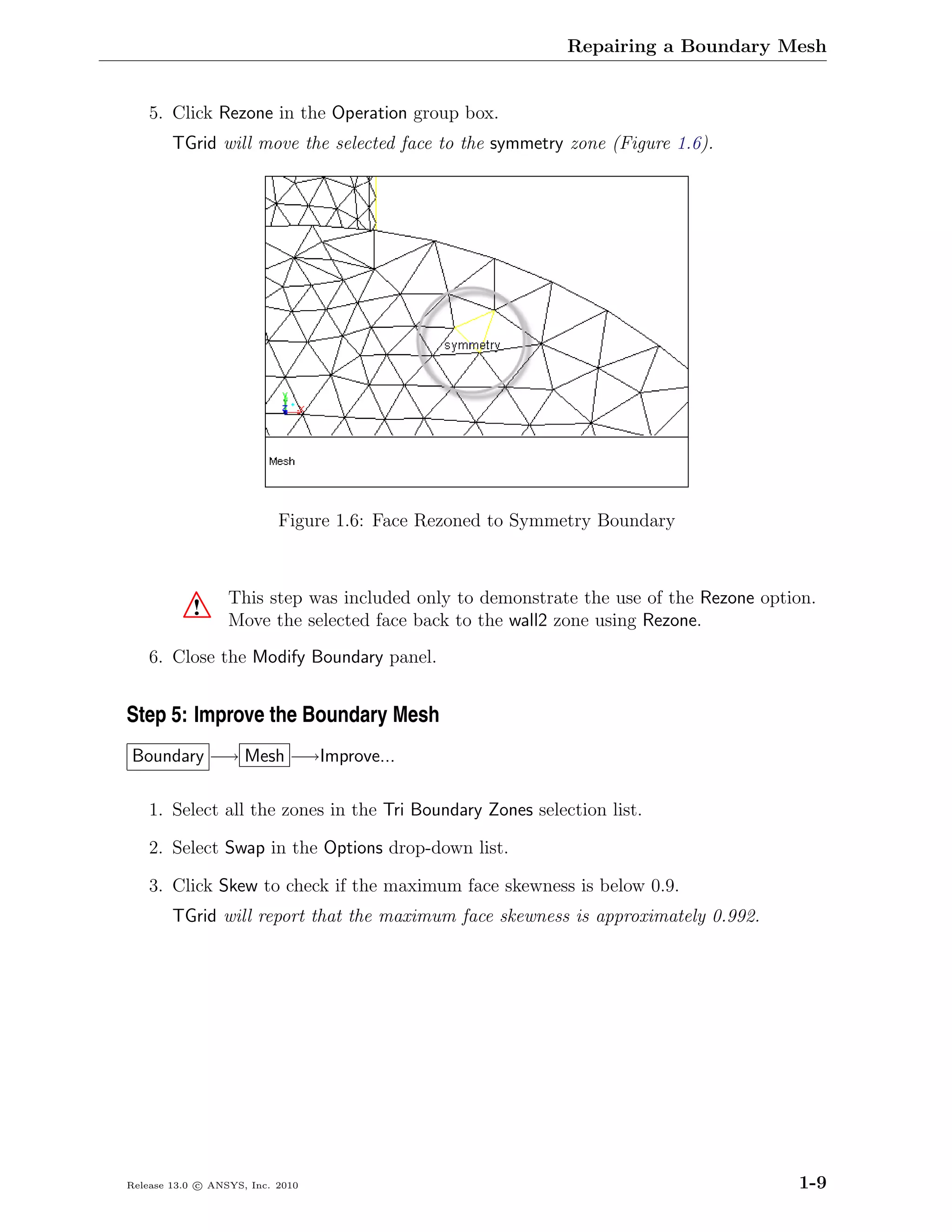 Repairing a Boundary Mesh


    5. Click Rezone in the Operation group box.
        TGrid will move the selected face to the symmetry zone (Figure 1.6).




                           Figure 1.6: Face Rezoned to Symmetry Boundary



                  This step was included only to demonstrate the use of the Rezone option.
           !      Move the selected face back to the wall2 zone using Rezone.
    6. Close the Modify Boundary panel.


Step 5: Improve the Boundary Mesh
Boundary −→ Mesh −→Improve...

    1. Select all the zones in the Tri Boundary Zones selection list.

    2. Select Swap in the Options drop-down list.

    3. Click Skew to check if the maximum face skewness is below 0.9.
        TGrid will report that the maximum face skewness is approximately 0.992.




Release 13.0 c ANSYS, Inc. 2010                                                        1-9
 