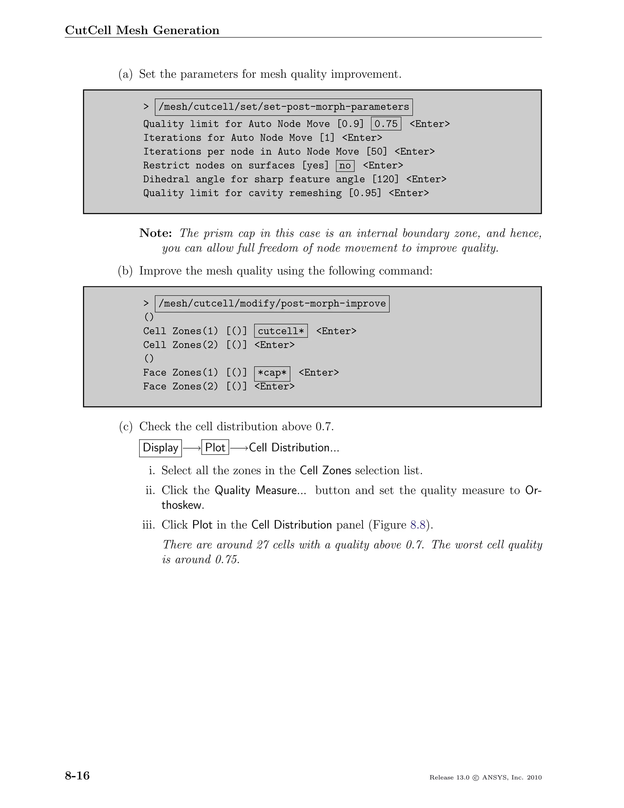 CutCell Mesh Generation


       (a) Set the parameters for mesh quality improvement.

            > /mesh/cutcell/set/set-post-morph-parameters
            Quality limit for Auto Node Move [0.9] 0.75 <Enter>
            Iterations for Auto Node Move [1] <Enter>
            Iterations per node in Auto Node Move [50] <Enter>
            Restrict nodes on surfaces [yes] no <Enter>
            Dihedral angle for sharp feature angle [120] <Enter>
            Quality limit for cavity remeshing [0.95] <Enter>


            Note: The prism cap in this case is an internal boundary zone, and hence,
               you can allow full freedom of node movement to improve quality.
       (b) Improve the mesh quality using the following command:

            > /mesh/cutcell/modify/post-morph-improve
            ()
            Cell Zones(1) [()] cutcell* <Enter>
            Cell Zones(2) [()] <Enter>
            ()
            Face Zones(1) [()] *cap* <Enter>
            Face Zones(2) [()] <Enter>


        (c) Check the cell distribution above 0.7.
            Display −→ Plot −→Cell Distribution...
             i. Select all the zones in the Cell Zones selection list.
             ii. Click the Quality Measure... button and set the quality measure to Or-
                 thoskew.
            iii. Click Plot in the Cell Distribution panel (Figure 8.8).
                There are around 27 cells with a quality above 0.7. The worst cell quality
                is around 0.75.




8-16                                                                     Release 13.0 c ANSYS, Inc. 2010
 