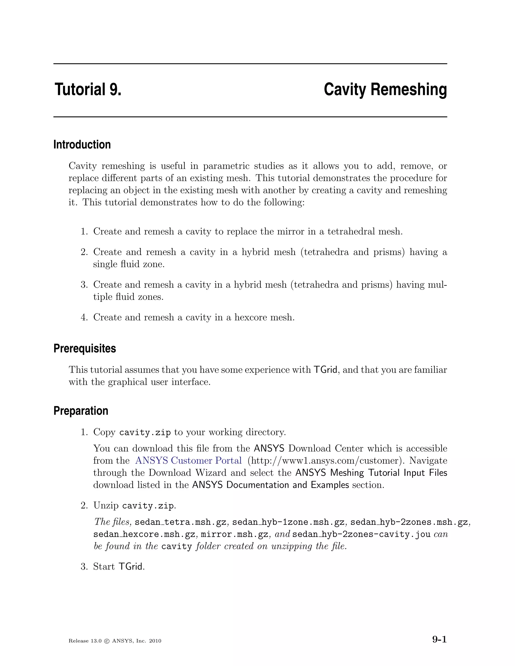 Tutorial 9.                                                   Cavity Remeshing


Introduction
   Cavity remeshing is useful in parametric studies as it allows you to add, remove, or
   replace diﬀerent parts of an existing mesh. This tutorial demonstrates the procedure for
   replacing an object in the existing mesh with another by creating a cavity and remeshing
   it. This tutorial demonstrates how to do the following:

       1. Create and remesh a cavity to replace the mirror in a tetrahedral mesh.

       2. Create and remesh a cavity in a hybrid mesh (tetrahedra and prisms) having a
          single ﬂuid zone.

       3. Create and remesh a cavity in a hybrid mesh (tetrahedra and prisms) having mul-
          tiple ﬂuid zones.

       4. Create and remesh a cavity in a hexcore mesh.


Prerequisites
   This tutorial assumes that you have some experience with TGrid, and that you are familiar
   with the graphical user interface.

Preparation
       1. Copy cavity.zip to your working directory.
           You can download this ﬁle from the ANSYS Download Center which is accessible
           from the ANSYS Customer Portal (http://www1.ansys.com/customer). Navigate
           through the Download Wizard and select the ANSYS Meshing Tutorial Input Files
           download listed in the ANSYS Documentation and Examples section.

       2. Unzip cavity.zip.
           The ﬁles, sedan tetra.msh.gz, sedan hyb-1zone.msh.gz, sedan hyb-2zones.msh.gz,
           sedan hexcore.msh.gz, mirror.msh.gz, and sedan hyb-2zones-cavity.jou can
           be found in the cavity folder created on unzipping the ﬁle.

       3. Start TGrid.




   Release 13.0 c ANSYS, Inc. 2010                                                      9-1
 