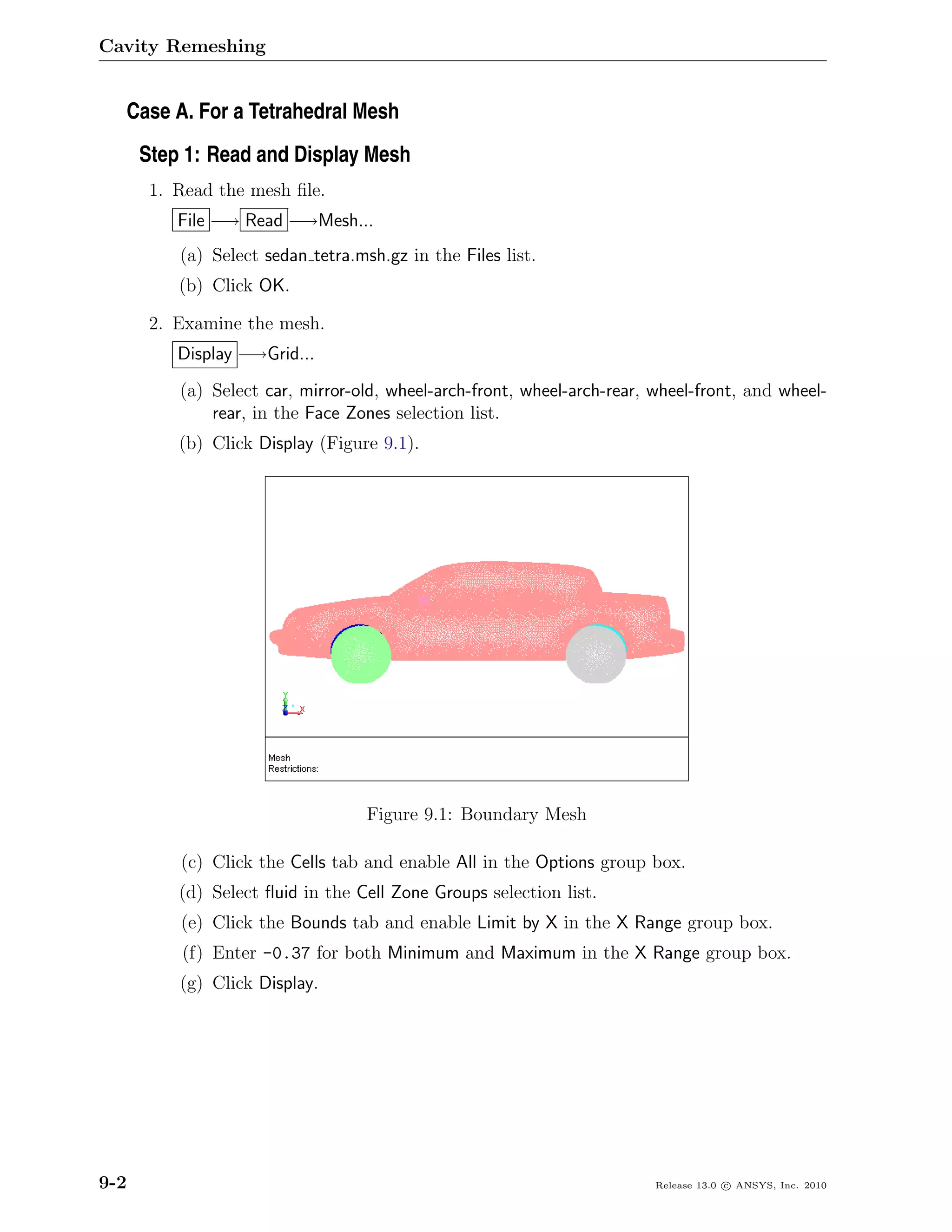 Cavity Remeshing


  Case A. For a Tetrahedral Mesh
      Step 1: Read and Display Mesh
       1. Read the mesh ﬁle.
          File −→ Read −→Mesh...
          (a) Select sedan tetra.msh.gz in the Files list.
          (b) Click OK.

       2. Examine the mesh.
          Display −→Grid...
          (a) Select car, mirror-old, wheel-arch-front, wheel-arch-rear, wheel-front, and wheel-
              rear, in the Face Zones selection list.
          (b) Click Display (Figure 9.1).




                                   Figure 9.1: Boundary Mesh

          (c) Click the Cells tab and enable All in the Options group box.
          (d) Select ﬂuid in the Cell Zone Groups selection list.
          (e) Click the Bounds tab and enable Limit by X in the X Range group box.
          (f) Enter -0.37 for both Minimum and Maximum in the X Range group box.
          (g) Click Display.




9-2                                                                      Release 13.0 c ANSYS, Inc. 2010
 