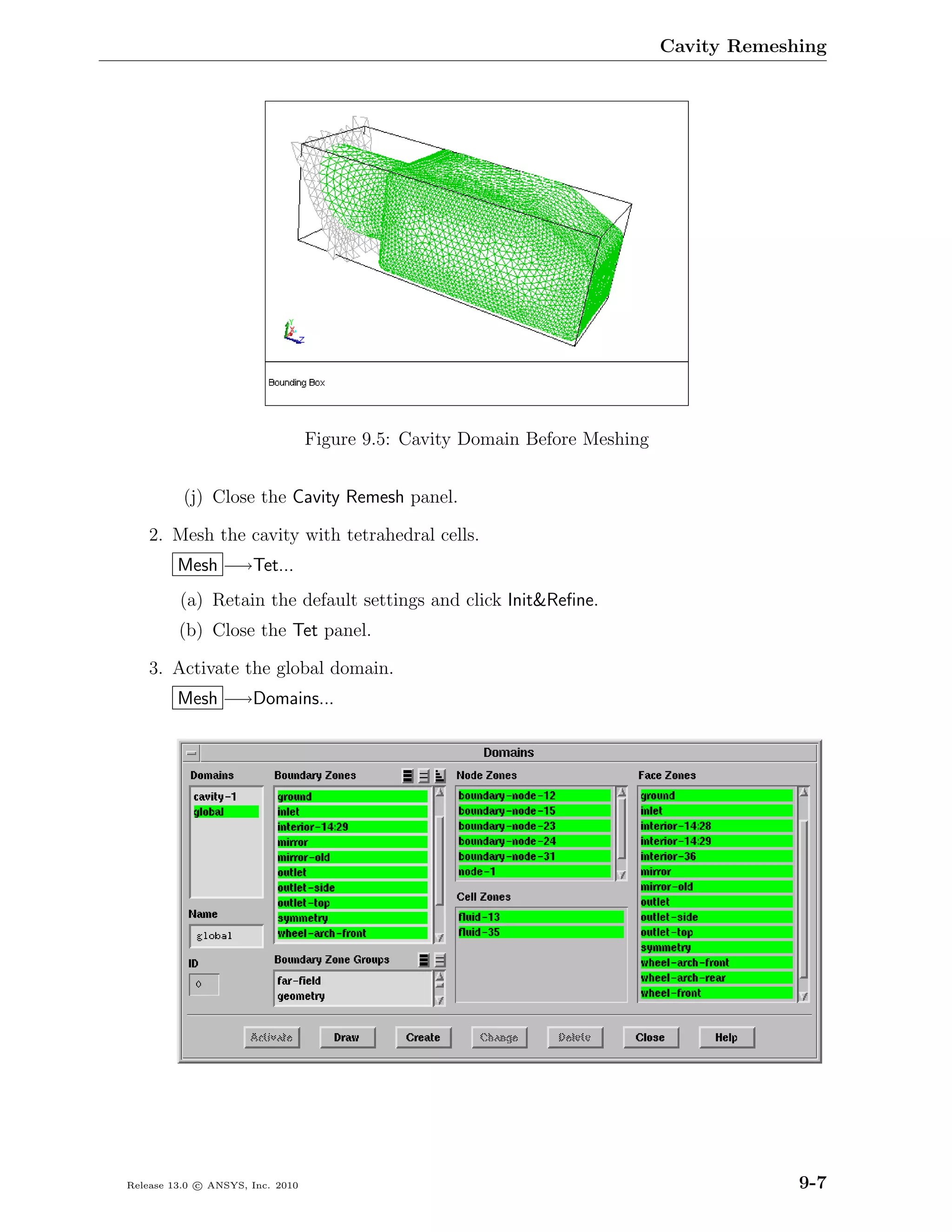 Cavity Remeshing




                                  Figure 9.5: Cavity Domain Before Meshing


          (j) Close the Cavity Remesh panel.

    2. Mesh the cavity with tetrahedral cells.
         Mesh −→Tet...
         (a) Retain the default settings and click Init&Reﬁne.
         (b) Close the Tet panel.

    3. Activate the global domain.
         Mesh −→Domains...




Release 13.0 c ANSYS, Inc. 2010                                                           9-7
 
