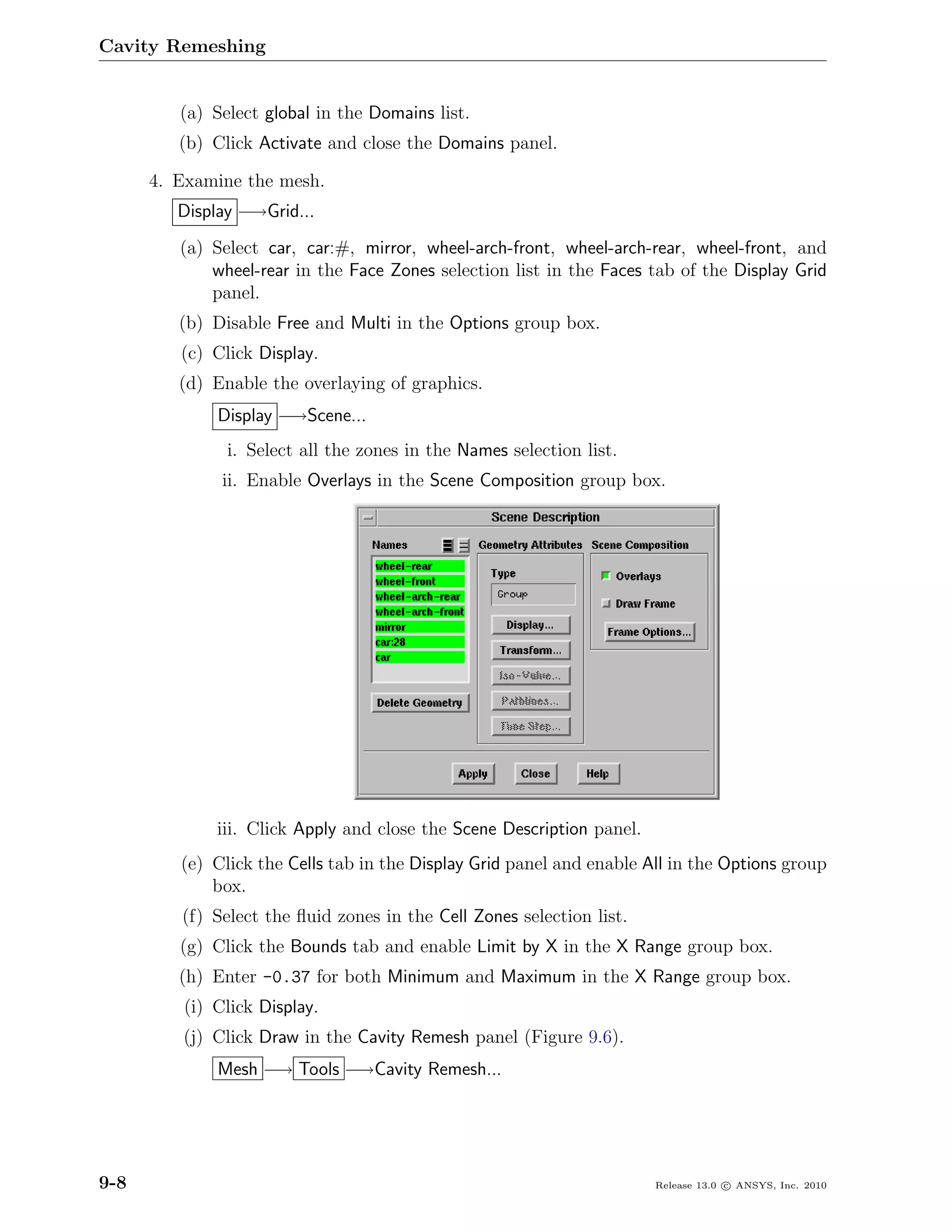Cavity Remeshing


         (a) Select global in the Domains list.
         (b) Click Activate and close the Domains panel.

      4. Examine the mesh.
         Display −→Grid...
         (a) Select car, car:#, mirror, wheel-arch-front, wheel-arch-rear, wheel-front, and
             wheel-rear in the Face Zones selection list in the Faces tab of the Display Grid
             panel.
         (b) Disable Free and Multi in the Options group box.
         (c) Click Display.
         (d) Enable the overlaying of graphics.
             Display −→Scene...
               i. Select all the zones in the Names selection list.
              ii. Enable Overlays in the Scene Composition group box.




             iii. Click Apply and close the Scene Description panel.
         (e) Click the Cells tab in the Display Grid panel and enable All in the Options group
             box.
         (f) Select the ﬂuid zones in the Cell Zones selection list.
         (g) Click the Bounds tab and enable Limit by X in the X Range group box.
         (h) Enter -0.37 for both Minimum and Maximum in the X Range group box.
         (i) Click Display.
         (j) Click Draw in the Cavity Remesh panel (Figure 9.6).
             Mesh −→ Tools −→Cavity Remesh...




9-8                                                                    Release 13.0 c ANSYS, Inc. 2010
 