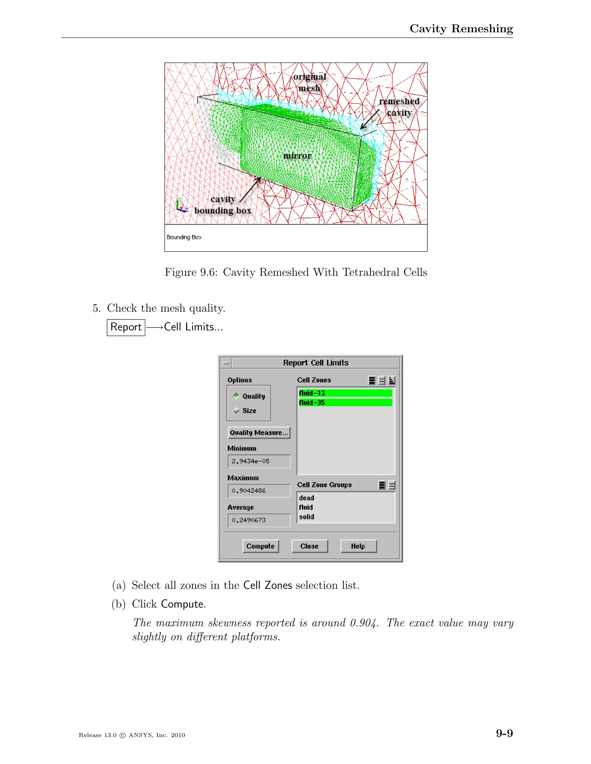 Cavity Remeshing




                         Figure 9.6: Cavity Remeshed With Tetrahedral Cells


    5. Check the mesh quality.
         Report −→Cell Limits...




         (a) Select all zones in the Cell Zones selection list.
         (b) Click Compute.
               The maximum skewness reported is around 0.904. The exact value may vary
               slightly on diﬀerent platforms.




Release 13.0 c ANSYS, Inc. 2010                                                     9-9
 