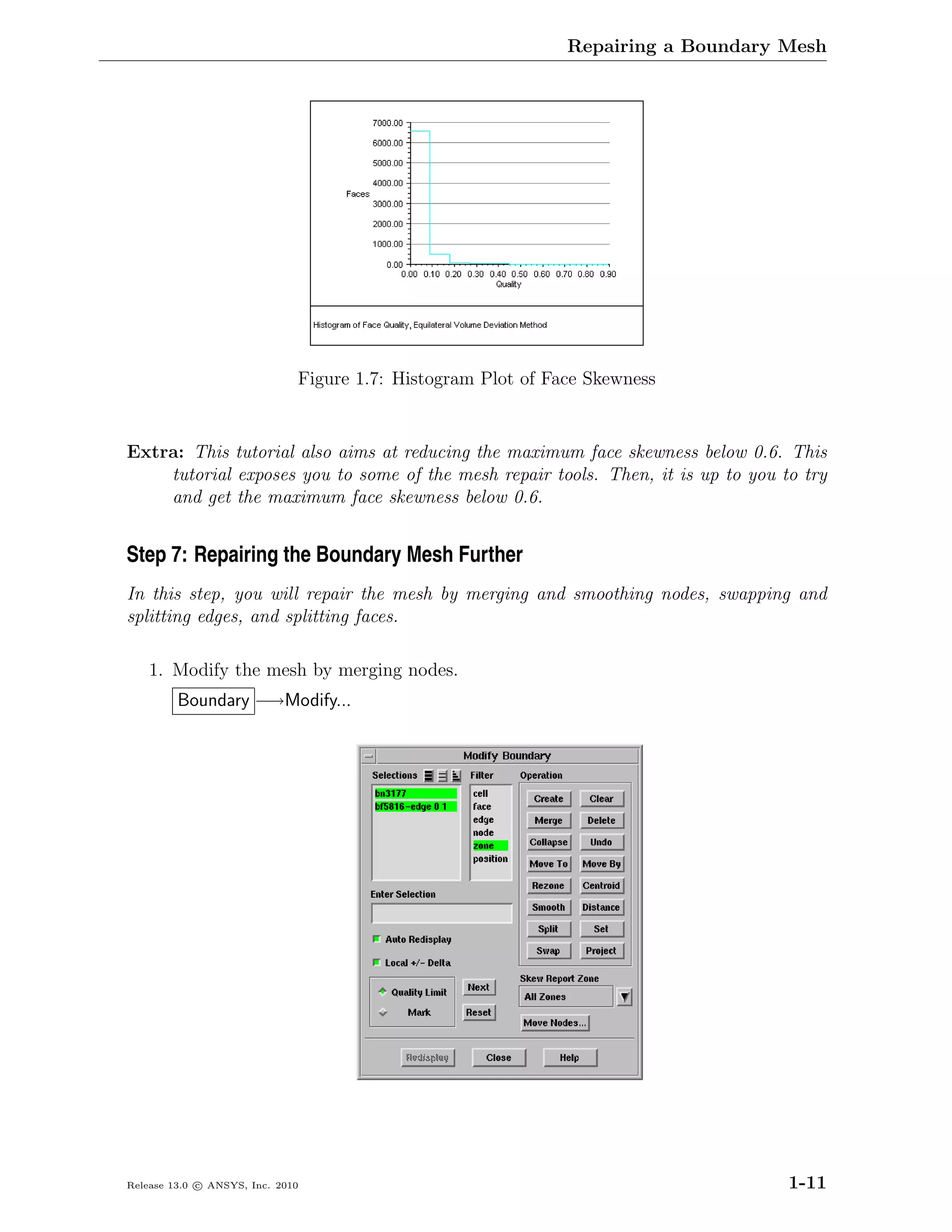 Repairing a Boundary Mesh




                              Figure 1.7: Histogram Plot of Face Skewness


Extra: This tutorial also aims at reducing the maximum face skewness below 0.6. This
    tutorial exposes you to some of the mesh repair tools. Then, it is up to you to try
    and get the maximum face skewness below 0.6.


Step 7: Repairing the Boundary Mesh Further
In this step, you will repair the mesh by merging and smoothing nodes, swapping and
splitting edges, and splitting faces.

    1. Modify the mesh by merging nodes.
         Boundary −→Modify...




Release 13.0 c ANSYS, Inc. 2010                                                    1-11
 