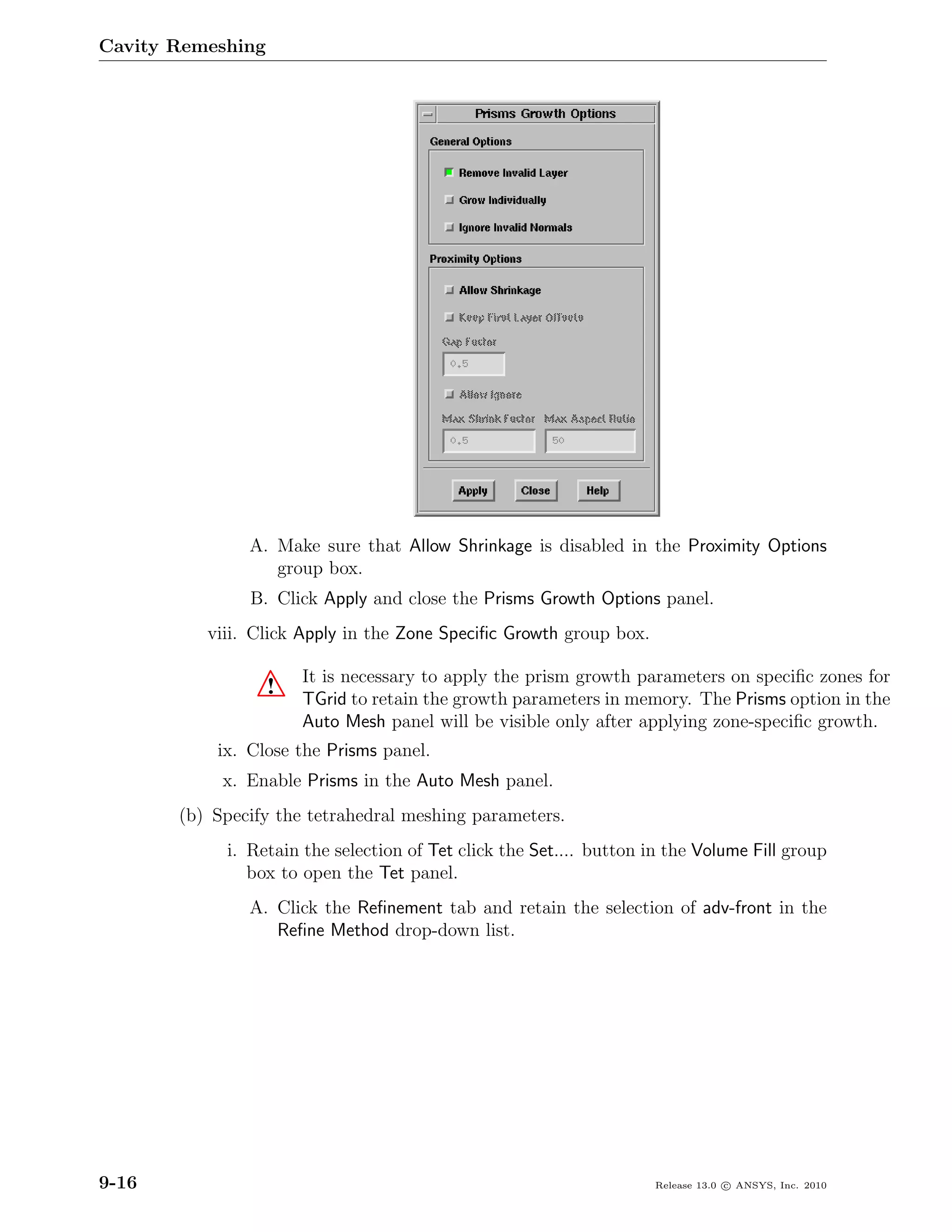 Cavity Remeshing




               A. Make sure that Allow Shrinkage is disabled in the Proximity Options
                  group box.
               B. Click Apply and close the Prisms Growth Options panel.
          viii. Click Apply in the Zone Speciﬁc Growth group box.

                       It is necessary to apply the prism growth parameters on speciﬁc zones for
                   !   TGrid to retain the growth parameters in memory. The Prisms option in the
                       Auto Mesh panel will be visible only after applying zone-speciﬁc growth.
           ix. Close the Prisms panel.
            x. Enable Prisms in the Auto Mesh panel.
       (b) Specify the tetrahedral meshing parameters.
            i. Retain the selection of Tet click the Set.... button in the Volume Fill group
               box to open the Tet panel.
               A. Click the Reﬁnement tab and retain the selection of adv-front in the
                  Reﬁne Method drop-down list.




9-16                                                                 Release 13.0 c ANSYS, Inc. 2010
 