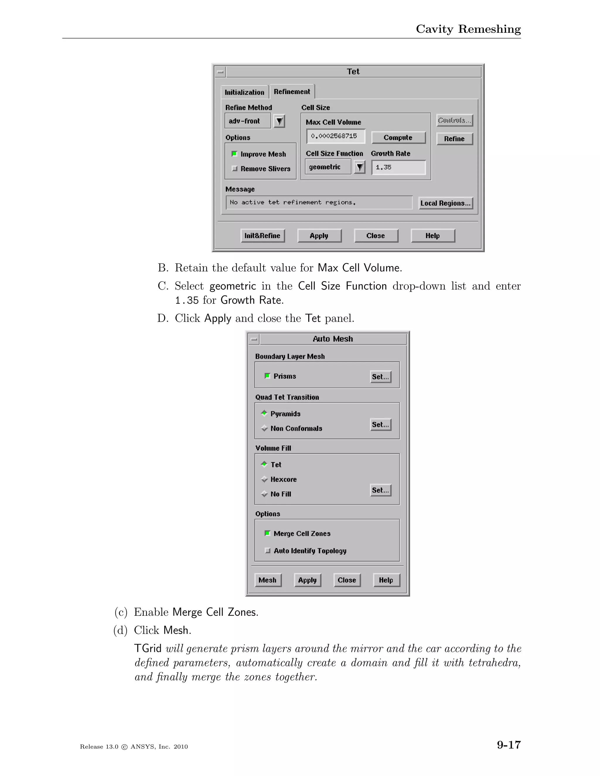 Cavity Remeshing




                      B. Retain the default value for Max Cell Volume.
                      C. Select geometric in the Cell Size Function drop-down list and enter
                         1.35 for Growth Rate.
                      D. Click Apply and close the Tet panel.




         (c) Enable Merge Cell Zones.
         (d) Click Mesh.
               TGrid will generate prism layers around the mirror and the car according to the
               deﬁned parameters, automatically create a domain and ﬁll it with tetrahedra,
               and ﬁnally merge the zones together.




Release 13.0 c ANSYS, Inc. 2010                                                          9-17
 