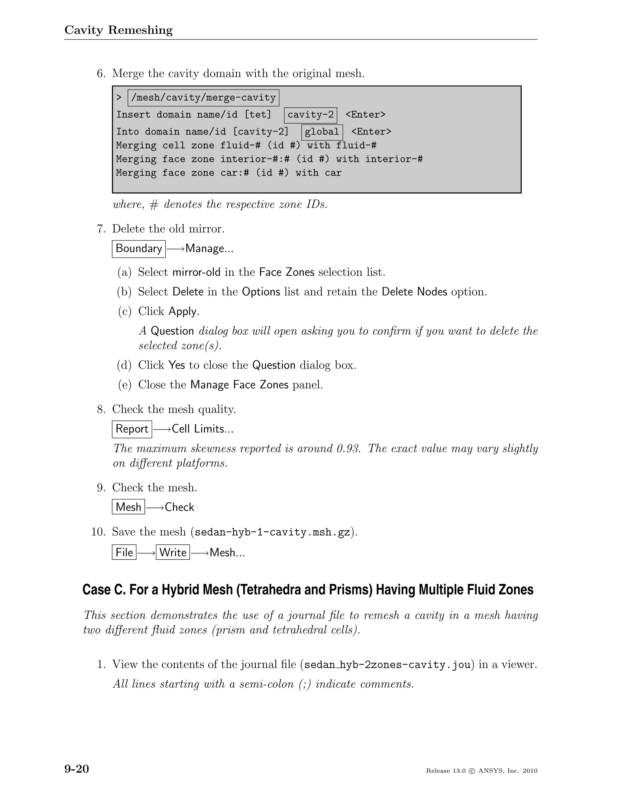 Cavity Remeshing


        6. Merge the cavity domain with the original mesh.
           > /mesh/cavity/merge-cavity
           Insert domain name/id [tet]       cavity-2    <Enter>
           Into domain name/id [cavity-2] global <Enter>
           Merging cell zone fluid-# (id #) with fluid-#
           Merging face zone interior-#:# (id #) with interior-#
           Merging face zone car:# (id #) with car

          where, # denotes the respective zone IDs.

        7. Delete the old mirror.
           Boundary −→Manage...
           (a) Select mirror-old in the Face Zones selection list.
           (b) Select Delete in the Options list and retain the Delete Nodes option.
            (c) Click Apply.
                A Question dialog box will open asking you to conﬁrm if you want to delete the
                selected zone(s).
           (d) Click Yes to close the Question dialog box.
            (e) Close the Manage Face Zones panel.

        8. Check the mesh quality.
           Report −→Cell Limits...
          The maximum skewness reported is around 0.93. The exact value may vary slightly
          on diﬀerent platforms.

        9. Check the mesh.
           Mesh −→Check

       10. Save the mesh (sedan-hyb-1-cavity.msh.gz).
           File −→ Write −→Mesh...


  Case C. For a Hybrid Mesh (Tetrahedra and Prisms) Having Multiple Fluid Zones
  This section demonstrates the use of a journal ﬁle to remesh a cavity in a mesh having
  two diﬀerent ﬂuid zones (prism and tetrahedral cells).

        1. View the contents of the journal ﬁle (sedan hyb-2zones-cavity.jou) in a viewer.
          All lines starting with a semi-colon (;) indicate comments.




9-20                                                                    Release 13.0 c ANSYS, Inc. 2010
 