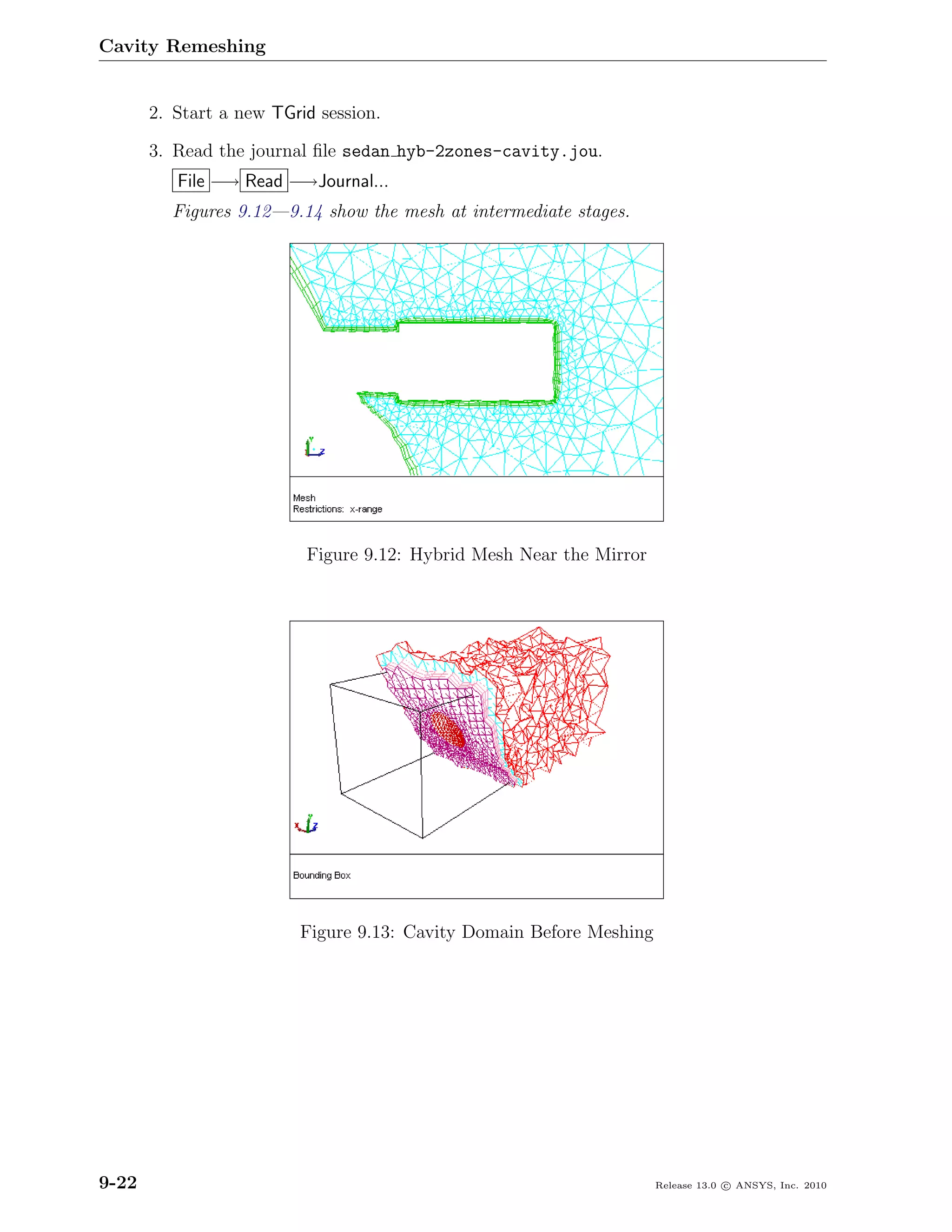 Cavity Remeshing


       2. Start a new TGrid session.

       3. Read the journal ﬁle sedan hyb-2zones-cavity.jou.
          File −→ Read −→Journal...
         Figures 9.12—9.14 show the mesh at intermediate stages.




                          Figure 9.12: Hybrid Mesh Near the Mirror




                         Figure 9.13: Cavity Domain Before Meshing




9-22                                                                 Release 13.0 c ANSYS, Inc. 2010
 