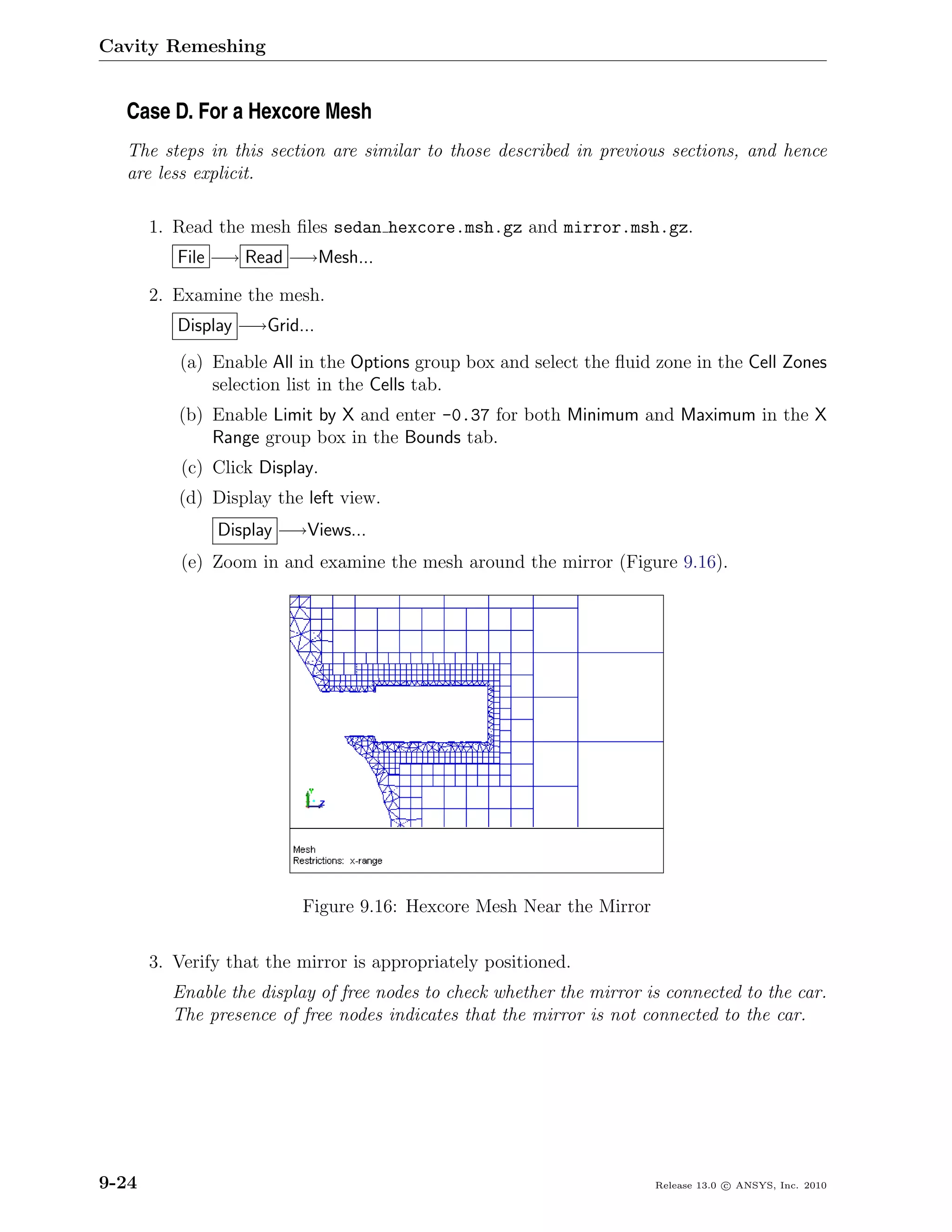 Cavity Remeshing


  Case D. For a Hexcore Mesh
  The steps in this section are similar to those described in previous sections, and hence
  are less explicit.

       1. Read the mesh ﬁles sedan hexcore.msh.gz and mirror.msh.gz.
          File −→ Read −→Mesh...

       2. Examine the mesh.
          Display −→Grid...
          (a) Enable All in the Options group box and select the ﬂuid zone in the Cell Zones
              selection list in the Cells tab.
          (b) Enable Limit by X and enter -0.37 for both Minimum and Maximum in the X
              Range group box in the Bounds tab.
           (c) Click Display.
          (d) Display the left view.
               Display −→Views...
           (e) Zoom in and examine the mesh around the mirror (Figure 9.16).




                          Figure 9.16: Hexcore Mesh Near the Mirror

       3. Verify that the mirror is appropriately positioned.
         Enable the display of free nodes to check whether the mirror is connected to the car.
         The presence of free nodes indicates that the mirror is not connected to the car.




9-24                                                                   Release 13.0 c ANSYS, Inc. 2010
 