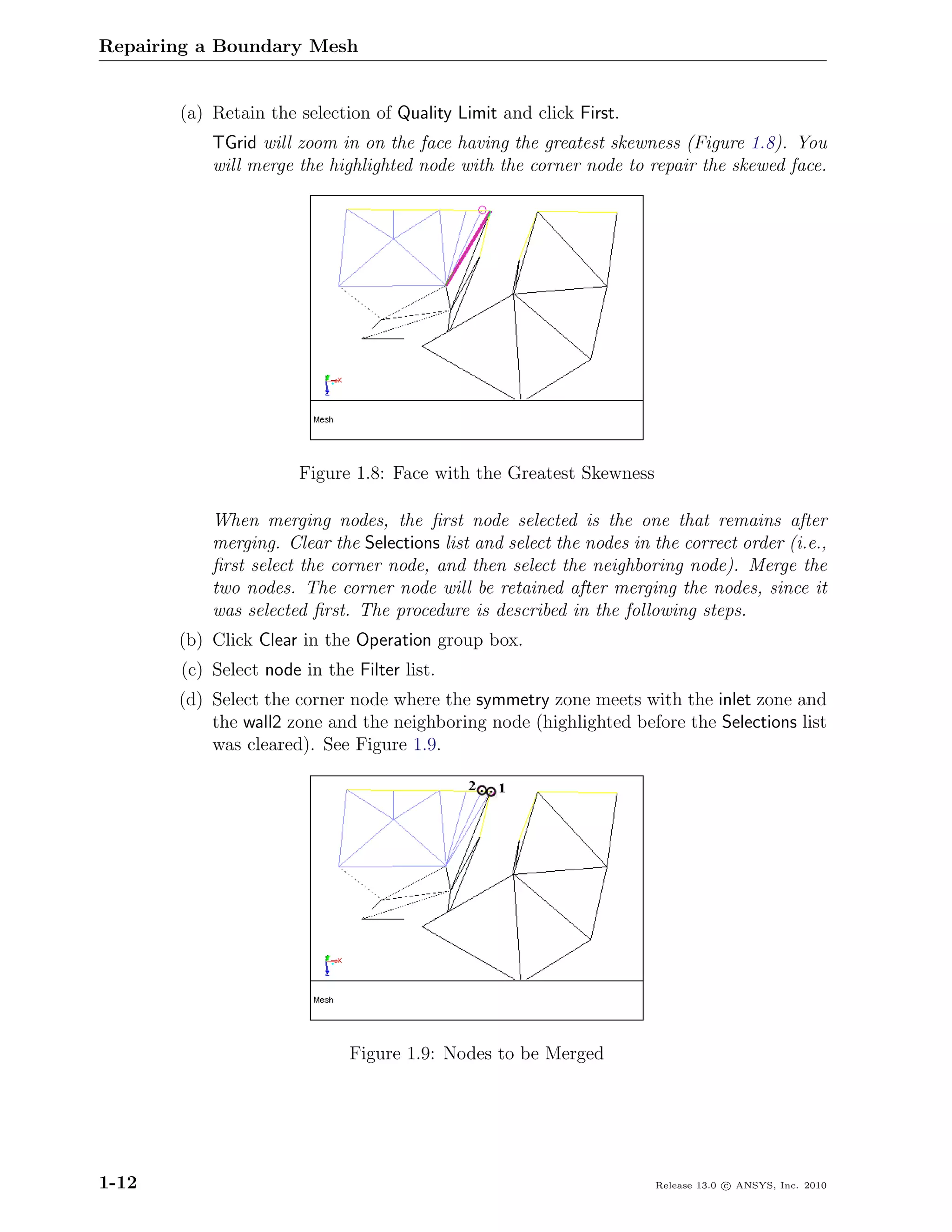 Repairing a Boundary Mesh


       (a) Retain the selection of Quality Limit and click First.
           TGrid will zoom in on the face having the greatest skewness (Figure 1.8). You
           will merge the highlighted node with the corner node to repair the skewed face.




                       Figure 1.8: Face with the Greatest Skewness

           When merging nodes, the ﬁrst node selected is the one that remains after
           merging. Clear the Selections list and select the nodes in the correct order (i.e.,
           ﬁrst select the corner node, and then select the neighboring node). Merge the
           two nodes. The corner node will be retained after merging the nodes, since it
           was selected ﬁrst. The procedure is described in the following steps.
       (b) Click Clear in the Operation group box.
       (c) Select node in the Filter list.
       (d) Select the corner node where the symmetry zone meets with the inlet zone and
           the wall2 zone and the neighboring node (highlighted before the Selections list
           was cleared). See Figure 1.9.




                              Figure 1.9: Nodes to be Merged




1-12                                                                  Release 13.0 c ANSYS, Inc. 2010
 