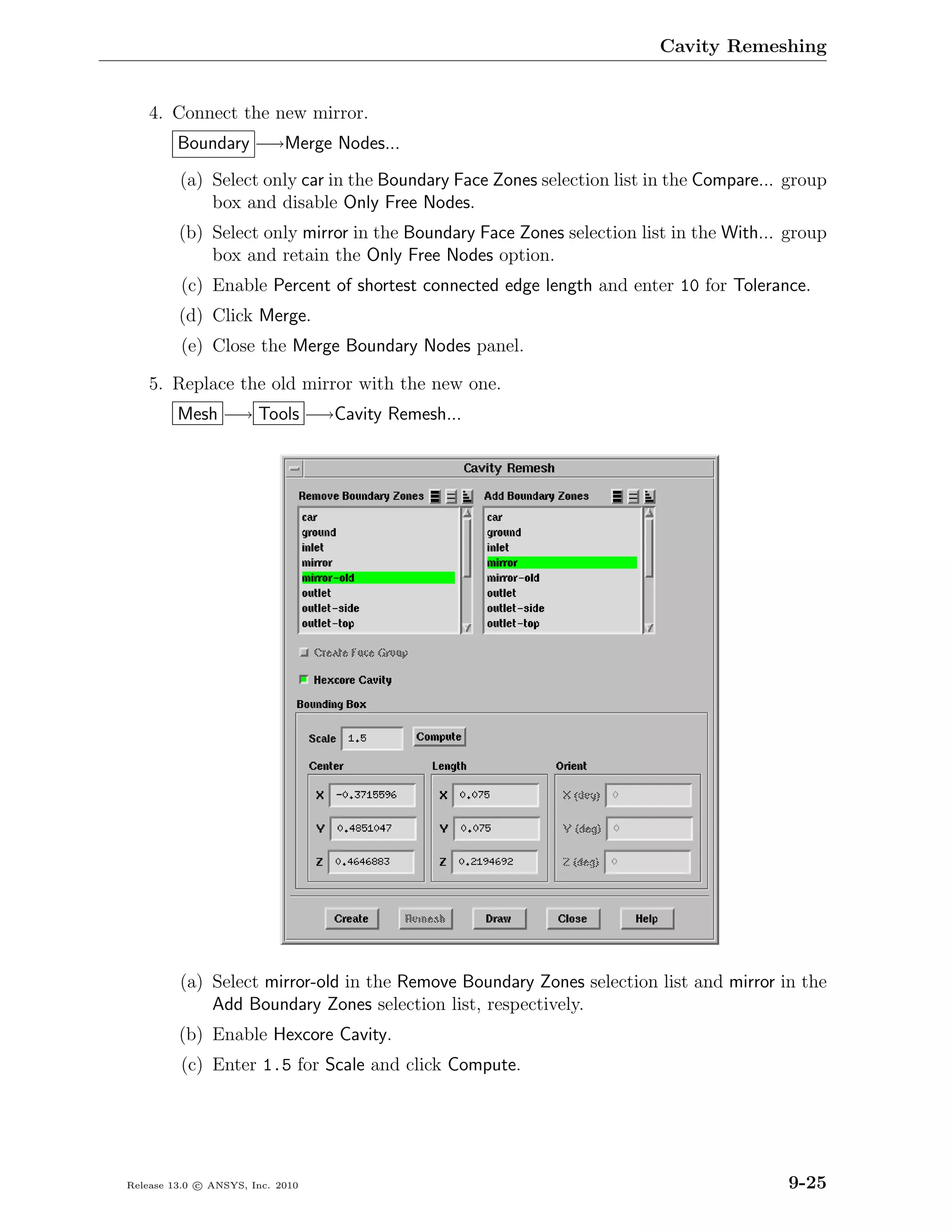 Cavity Remeshing


    4. Connect the new mirror.
         Boundary −→Merge Nodes...
         (a) Select only car in the Boundary Face Zones selection list in the Compare... group
             box and disable Only Free Nodes.
         (b) Select only mirror in the Boundary Face Zones selection list in the With... group
             box and retain the Only Free Nodes option.
         (c) Enable Percent of shortest connected edge length and enter 10 for Tolerance.
         (d) Click Merge.
         (e) Close the Merge Boundary Nodes panel.

    5. Replace the old mirror with the new one.
         Mesh −→ Tools −→Cavity Remesh...




         (a) Select mirror-old in the Remove Boundary Zones selection list and mirror in the
             Add Boundary Zones selection list, respectively.
         (b) Enable Hexcore Cavity.
         (c) Enter 1.5 for Scale and click Compute.




Release 13.0 c ANSYS, Inc. 2010                                                         9-25
 